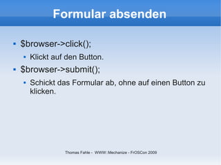 Formular absenden

   $browser->click();
       Klickt auf den Button.
   $browser->submit();
       Schickt das Formular ab, ohne auf einen Button zu
        klicken.




                  Thomas Fahle - WWW::Mechanize - FrOSCon 2009
 