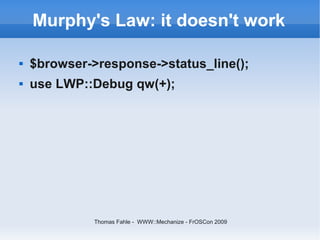 Murphy's Law: it doesn't work

   $browser->response->status_line();
   use LWP::Debug qw(+);




              Thomas Fahle - WWW::Mechanize - FrOSCon 2009
 