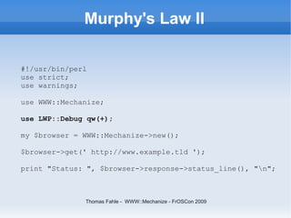 Murphy's Law II

#!/usr/bin/perl
use strict;
use warnings;

use WWW::Mechanize;

use LWP::Debug qw(+);

my $browser = WWW::Mechanize->new();

$browser->get(' http://www.example.tld ');

print "Status: ", $browser->response->status_line(), "n";



              Thomas Fahle - WWW::Mechanize - FrOSCon 2009
 