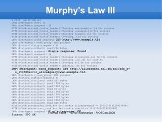 Murphy's Law III
$ perl alice-dsl.pl
LWP::UserAgent::new: ()
LWP::UserAgent::request: ()
HTTP::Cookies::add_cookie_header: Checking www.example.tld for cookies
HTTP::Cookies::add_cookie_header: Checking .example.tld for cookies
HTTP::Cookies::add_cookie_header: Checking example.tld for cookies
HTTP::Cookies::add_cookie_header: Checking .tld for cookies
LWP::UserAgent::send_request: GET http://www.example.tld
LWP::UserAgent::_need_proxy: Not proxied
LWP::Protocol::http::request: ()
LWP::Protocol::collect: read 264 bytes
LWP::UserAgent::request: Simple response: Found
LWP::UserAgent::request: ()
HTTP::Cookies::add_cookie_header: Checking alicesuche.aol.de for cookies
HTTP::Cookies::add_cookie_header: Checking .aol.de for cookies
HTTP::Cookies::add_cookie_header: Checking aol.de for cookies
HTTP::Cookies::add_cookie_header: Checking .de for cookies
LWP::UserAgent::send_request: GET http://alicesuche.aol.de/aol/afe_x?
  s_it=500error_alice&query=www.example.tld
LWP::UserAgent::_need_proxy: Not proxied
LWP::Protocol::http::request: ()
LWP::Protocol::collect: read 463 bytes
LWP::Protocol::collect: read 1896 bytes
LWP::Protocol::collect: read 1380 bytes
LWP::Protocol::collect: read 80 bytes
LWP::Protocol::collect: read 1380 bytes
LWP::Protocol::collect: read 1380 bytes
LWP::Protocol::collect: read 1380 bytes
LWP::Protocol::collect: read 1140 bytes
LWP::Protocol::collect: read 818 bytes
HTTP::Cookies::extract_cookies: Set cookie clickstreamid => 1910176145299038985
HTTP::Cookies::extract_cookies: Set cookie userid => 1910176145299038987
LWP::UserAgent::request: Simple response: OK
                        Thomas Fahle - WWW::Mechanize - FrOSCon 2009
Status: 200 OK
 