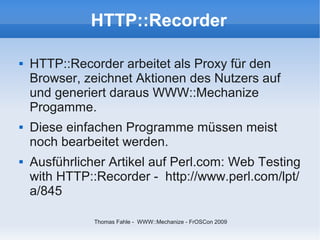 HTTP::Recorder

   HTTP::Recorder arbeitet als Proxy für den
    Browser, zeichnet Aktionen des Nutzers auf
    und generiert daraus WWW::Mechanize
    Progamme.
   Diese einfachen Programme müssen meist
    noch bearbeitet werden.
   Ausführlicher Artikel auf Perl.com: Web Testing
    with HTTP::Recorder - http://www.perl.com/lpt/
    a/845

               Thomas Fahle - WWW::Mechanize - FrOSCon 2009
 