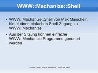 WWW::Mechanize::Shell

   WWW::Mechanize::Shell von Max Maischein
    bietet einen einfachen Shell-Zugang zu
    WWW::Mechanize
   Aus der Sitzung können einfache
    WWW::Mechanize Programme generiert
    werden




             Thomas Fahle - WWW::Mechanize - FrOSCon 2009
 