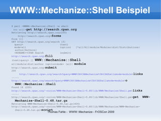 WWW::Mechanize::Shell Beispiel
$ perl -MWWW::Mechanize::Shell -e shell
 (no url)>get http://search.cpan.org
Retrieving http://search.cpan.org(200)
    http://search.cpan.org>forms
Form [1]
GET http://search.cpan.org/search [f]
  query=                         (text)
  mode=all                       (option) [*all/All|module/Modules|dist/Distributions|
  author/Authors]
  <NONAME>=CPAN Search           (submit)
http://search.cpan.org>fill
(text)query> []   WWW::Mechanize::Shell
all|module|dist|author (option)mode> [all]   module
http://search.cpan.org>submit
200
      http://search.cpan.org/search?query=WWW%3A%3AMechanize%3A%3AShell&mode=module>links
.....
http://search.cpan.org/search?query=WWW%3A%3AMechanize%3A%3AShell&mode=module>o
  WWW::Mechanize::Shell
Found 18 (200)
http://search.cpan.org/~corion/WWW-Mechanize-Shell-0.48/lib/WWW/Mechanize/Shell.pm>links
.....
http://search.cpan.org/~corion/WWW-Mechanize-Shell-0.48/lib/WWW/Mechanize/Shell.pm>get   WWW-
  Mechanize-Shell-0.48.tar.gz
Retrieving WWW-Mechanize-Shell-0.48.tar.gz(404)
http://search.cpan.org/~corion/WWW-Mechanize-Shell-0.48/lib/WWW/Mechanize/WWW-Mechanize-
  Shell-0.48.tar.gz>script
                        Thomas Fahle - WWW::Mechanize - FrOSCon 2009
 