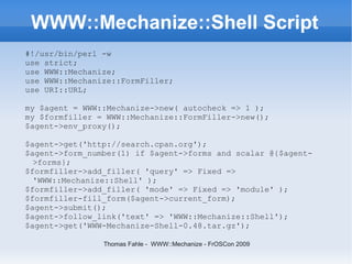 WWW::Mechanize::Shell Script
#!/usr/bin/perl -w
use strict;
use WWW::Mechanize;
use WWW::Mechanize::FormFiller;
use URI::URL;

my $agent = WWW::Mechanize->new( autocheck => 1 );
my $formfiller = WWW::Mechanize::FormFiller->new();
$agent->env_proxy();

$agent->get('http://search.cpan.org');
$agent->form_number(1) if $agent->forms and scalar @{$agent-
  >forms};
$formfiller->add_filler( 'query' => Fixed =>
  'WWW::Mechanize::Shell' );
$formfiller->add_filler( 'mode' => Fixed => 'module' );
$formfiller-fill_form($agent->current_form);
$agent->submit();
$agent->follow_link('text' => 'WWW::Mechanize::Shell');
$agent->get('WWW-Mechanize-Shell-0.48.tar.gz');

                Thomas Fahle - WWW::Mechanize - FrOSCon 2009
 