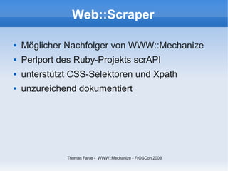 Web::Scraper

   Möglicher Nachfolger von WWW::Mechanize
   Perlport des Ruby-Projekts scrAPI
   unterstützt CSS-Selektoren und Xpath
   unzureichend dokumentiert




              Thomas Fahle - WWW::Mechanize - FrOSCon 2009
 