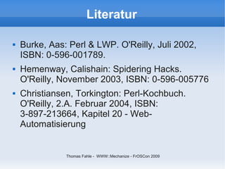 Literatur

   Burke, Aas: Perl & LWP. O'Reilly, Juli 2002,
    ISBN: 0-596-001789.
   Hemenway, Calishain: Spidering Hacks.
    O'Reilly, November 2003, ISBN: 0-596-005776
   Christiansen, Torkington: Perl-Kochbuch.
    O'Reilly, 2.A. Februar 2004, ISBN:
    3-897-213664, Kapitel 20 - Web-
    Automatisierung


               Thomas Fahle - WWW::Mechanize - FrOSCon 2009
 