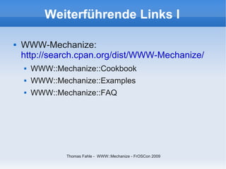 Weiterführende Links I

   WWW-Mechanize:
    http://search.cpan.org/dist/WWW-Mechanize/
       WWW::Mechanize::Cookbook
       WWW::Mechanize::Examples
       WWW::Mechanize::FAQ




                Thomas Fahle - WWW::Mechanize - FrOSCon 2009
 