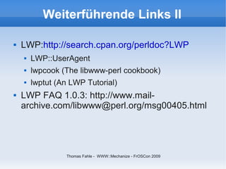 Weiterführende Links II

   LWP:http://search.cpan.org/perldoc?LWP
       LWP::UserAgent
       lwpcook (The libwww-perl cookbook)
       lwptut (An LWP Tutorial)
   LWP FAQ 1.0.3: http://www.mail-
    archive.com/libwww@perl.org/msg00405.html




                 Thomas Fahle - WWW::Mechanize - FrOSCon 2009
 