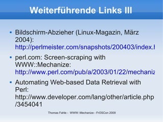 Weiterführende Links III

   Bildschirm-Abzieher (Linux-Magazin, März
    2004):
    http://perlmeister.com/snapshots/200403/index.htm
   perl.com: Screen-scraping with
    WWW::Mechanize:
    http://www.perl.com/pub/a/2003/01/22/mechanize.h
   Automating Web-based Data Retrieval with
    Perl:
    http://www.developer.com/lang/other/article.php
    /3454041
               Thomas Fahle - WWW::Mechanize - FrOSCon 2009
 