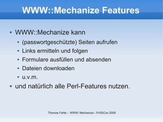 WWW::Mechanize Features

   WWW::Mechanize kann
       (passwortgeschützte) Seiten aufrufen
       Links ermitteln und folgen
       Formulare ausfüllen und absenden
       Dateien downloaden
       u.v.m.
   und natürlich alle Perl-Features nutzen.


                  Thomas Fahle - WWW::Mechanize - FrOSCon 2009
 