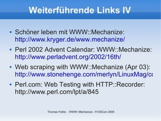 Weiterführende Links IV

   Schöner leben mit WWW::Mechanize:
    http://www.kryger.de/www.mechanize/
   Perl 2002 Advent Calendar: WWW::Mechanize:
    http://www.perladvent.org/2002/16th/
   Web scraping with WWW::Mechanize (Apr 03):
    http://www.stonehenge.com/merlyn/LinuxMag/col47
   Perl.com: Web Testing with HTTP::Recorder:
    http://www.perl.com/lpt/a/845

              Thomas Fahle - WWW::Mechanize - FrOSCon 2009
 