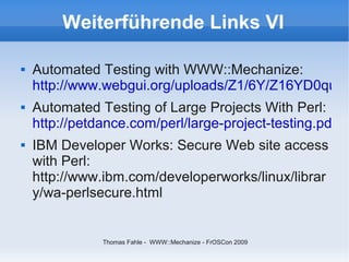 Weiterführende Links VI

   Automated Testing with WWW::Mechanize:
    http://www.webgui.org/uploads/Z1/6Y/Z16YD0qu4s
   Automated Testing of Large Projects With Perl:
    http://petdance.com/perl/large-project-testing.pdf
   IBM Developer Works: Secure Web site access
    with Perl:
    http://www.ibm.com/developerworks/linux/librar
    y/wa-perlsecure.html


               Thomas Fahle - WWW::Mechanize - FrOSCon 2009
 