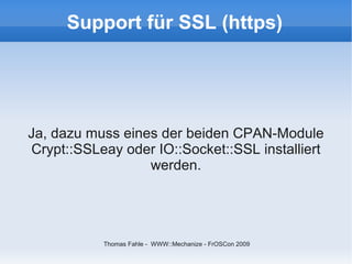 Support für SSL (https)




Ja, dazu muss eines der beiden CPAN-Module
Crypt::SSLeay oder IO::Socket::SSL installiert
                  werden.




           Thomas Fahle - WWW::Mechanize - FrOSCon 2009
 