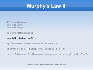 Murphy's Law II

#!/usr/bin/perl
use strict;
use warnings;

use WWW::Mechanize;

use LWP::Debug qw(+);

my $browser = WWW:...