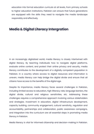 education into formal education curricula at all levels, from primary schools
to higher education institutions, Pakistan can ensure that future generations
are equipped with the skills they need to navigate the media landscape
responsibly and effectively.
Media & Digital Literacy Intergration
In an increasingly digitalized world, media literacy is closely intertwined with
digital literacy. By teaching individuals how to navigate digital platforms,
evaluate online content, and protect their online privacy and security, media
literacy contributes to the development of a digitally competent population in
Pakistan. In a country where access to digital resources and information is
uneven, media literacy can help bridge the digital divide and ensure that all
citizens have access to the benefits of the digital age.
Despite its importance, media literacy faces several challenges in Pakistan,
including limited access to education, high illiteracy rate, language barriers, the
digital divide, cultural and religious sensitivities, etc. Addressing these
challenges requires a comprehensive approach involving various stakeholders
and strategies. Investment in education, digital infrastructure development,
capacity building, community engagement, cultural sensitivity, regulation and
accountability, partnerships and collaboration, public awareness campaigns,
and integration into the curriculum are all essential steps in promoting media
literacy in Pakistan.
Media literacy is vital for informed citizenship and decision-making in Pakistan.
 