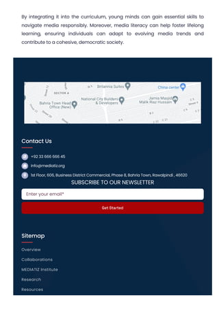 By integrating it into the curriculum, young minds can gain essential skills to
navigate media responsibly. Moreover, media literacy can help foster lifelong
learning, ensuring individuals can adapt to evolving media trends and
contribute to a cohesive, democratic society.
Contact Us



+92 33 666 666 45
info@mediatiz.org
1st Floor, 606, Business District Commercial, Phase 8, Bahria Town, Rawalpindi , 46620
SUBSCRIBE TO OUR NEWSLETTER
Sitemap
Enter your email*
Get Started
Overview
Collaborations
MEDIATIZ Institute
Research
Resources
 