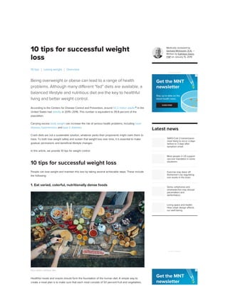 10 tips for successful weight
loss
Being overweight or obese can lead to a range of health
problems. Although many different “fad” diets are available, a
balanced lifestyle and nutritious diet are the key to healthful
living and better weight control.
According to the Centers for Disease Control and Prevention, around 93.3 million adults
in the
United States had obesity in 2015–2016. This number is equivalent to 39.8 percent of the
population.
Carrying excess body weight can increase the risk of serious health problems, including heart
disease, hypertension, and type 2 diabetes.
Crash diets are not a sustainable solution, whatever perks their proponents might claim them to
have. To both lose weight safely and sustain that weight loss over time, it is essential to make
gradual, permanent, and beneficial lifestyle changes.
In this article, we provide 10 tips for weight control.
People can lose weight and maintain this loss by taking several achievable steps. These include
the following:
1. Eat varied, colorful, nutritionally dense foods
Eat a varied, nutritious diet.
Healthful meals and snacks should form the foundation of the human diet. A simple way to
create a meal plan is to make sure that each meal consists of 50 percent fruit and vegetables,
10 tips Losing weight Overview
10 tips for successful weight loss
Medically reviewed by
Gerhard Whitworth, R.N. —
Written by Kathleen Davis,
FNP on January 15, 2019
SARS-CoV-2 transmission
most likely to occur 2 days
before to 3 days after
symptom onset
Most people in US support
vaccine mandates in some
situations
Exercise may stave off
Alzheimer’s by regulating
iron levels in the brain
Some cellphones and
smartwatches may disrupt
pacemakers and
defibrillators
Living space and health:
How urban design affects
our well-being
ADVERTISEMENT
Latest news
ADVERTISEMENT
 
