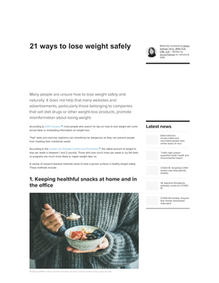Many people are unsure how to lose weight safely and
naturally. It does not help that many websites and
advertisements, particularly those belonging to companies
that sell diet drugs or other weight-loss products, promote
misinformation about losing weight.
According to 2014 research 
, most people who search for tips on how to lose weight will come
across false or misleading information on weight loss.
“Fad” diets and exercise regimens can sometimes be dangerous as they can prevent people
from meeting their nutritional needs.
According to the Centers for Disease Control and Prevention 
, the safest amount of weight to
lose per week is between 1 and 2 pounds. Those who lose much more per week or try fad diets
or programs are much more likely to regain weight later on.
A variety of research-backed methods exists to help a person achieve a healthy weight safely.
These methods include:
Keeping healthful snacks at home and work can help a person avoid excess sugar and salt.
Healthful snacks No processed foods Protein No added sugar
Black coffee Hydration No high-calorie beverages No refined carbs
Fasting Counting calories Brushing teeth Fruit and veg. Reducing carbs
Fiber Fitness training Whey protein Eating slowly Adding chili Sleep
Smaller plates Summary
1. Keeping healthful snacks at home and in
the office
Medically reviewed by Debra
Sullivan, Ph.D., MSN, R.N.,
CNE, COI — Written by
Jenna Fletcher on January 8,
2019
Delta infection:
Unvaccinated and
vaccinated people have
similar levels of virus
‘Traffic-light system’
quantifies foods’ health and
environmental impact
COVID-19: Simplified CPAP
system may help patients
breathe
UK approves Ronapreve
antibody combo for COVID-
19
COVID-19 mortality: Enzyme
that 'shreds membranes'
implicated
ADVERTISEMENT
Latest news
ADVERTISEMENT
21 ways to lose weight safely
 
