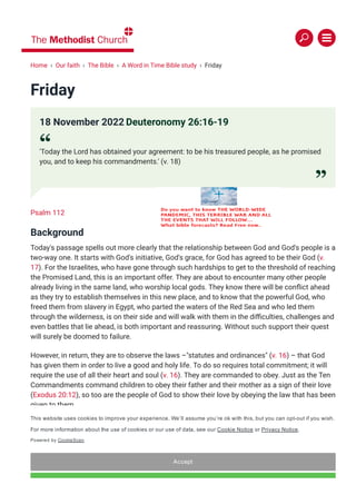 Friday
Psalm 112
Background
Today's passage spells out more clearly that the relationship between God and God's people is a
two-way one. It starts with God's initiative, God's grace, for God has agreed to be their God (v.
17). For the Israelites, who have gone through such hardships to get to the threshold of reaching
the Promised Land, this is an important offer. They are about to encounter many other people
already living in the same land, who worship local gods. They know there will be con몭ict ahead
as they try to establish themselves in this new place, and to know that the powerful God, who
freed them from slavery in Egypt, who parted the waters of the Red Sea and who led them
through the wilderness, is on their side and will walk with them in the di몭culties, challenges and
even battles that lie ahead, is both important and reassuring. Without such support their quest
will surely be doomed to failure.
However, in return, they are to observe the laws –"statutes and ordinances" (v. 16) – that God
has given them in order to live a good and holy life. To do so requires total commitment; it will
require the use of all their heart and soul (v. 16). They are commanded to obey. Just as the Ten
Commandments command children to obey their father and their mother as a sign of their love
(Exodus 20:12), so too are the people of God to show their love by obeying the law that has been
given to them.
This relationship has the sense of a formal legal contract. An agreement has been "obtained"
from the Lord (v. 17) and in return God has obtained the people's agreement. There are
expectations placed on both parties to the agreement, but there are also potential gains for both
as well if the deal works as intended. For the Israelites, they will become "high above all nations"
(v. 19), just what they want to hear as they begin their encounters with other more established
nations, while God receives re몭ected glory and praise from the "people holy to the Lord your
18 November 2022 Deuteronomy 26:16-19
“
'Today the Lord has obtained your agreement: to be his treasured people, as he promised
you, and to keep his commandments.' (v. 18)
”
Home › Our faith › The Bible › A Word in Time Bible study › Friday
This website uses cookies to improve your experience. We’ll assume you’re ok with this, but you can opt­out if you wish.
For more information about the use of cookies or our use of data, see our Cookie Notice or Privacy Notice.
Powered by CookieScan
Accept
 
