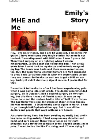 Emily's Story                                             Page 1 of 2




                                             Emily's
  MHE and                                     Story
  Me



 Hey.  I'm Emily Moses, and I am 13 years old. I am in the 7th 
 grade. I have read some very tragic stories, but mine is not
 too bad. I was diagnosed with MHE when I was 5 years old.
 Then I had surgery on my right leg when I was in
 Kindergarten. It left a scar but it’s not too bad. Then a few
 years later I went back to my doctor and he took x-rays of
 my leg. The tumor was back, and there were more tumors,
 too. But, the scary thing was that tumors are NOT supposed
 to grow back (or at least that is what my doctor said) unless
 they are cancer. So the doctor sent me to get a MRI on my
 leg. Luckily it didn’t show any sign of cancer. I praise God for
 that.

 I went back to the doctor after I had been experiencing pain
 when I was going into sixth grade. The doctor recommended
 surgery. So in October I had a second surgery on my right
 leg, but this time it was a different tumor. It was on my
 femur bone and the doctors had to take off half of my femur.
 The bad thing was I couldn’t dance or cheer. It was like my
 life was ruined!!! I could finally dance again in March. I had
 to go through HARD physical therapy. But to me all the
 doctors and people that work with me are heroes.

 Just recently my hand has been swelling up really bad, and it
 has been hurting awfully. I had x-rays on my shoulder and
 hand, and sure enough there was a tumor on my right
 shoulder. But I try not to complain or tell anyone when I’m in
 pain.  I want to live life like I’m dying, and if I was dying I




http://www.mheandme.com/Emily.html                        08-04-2008
 