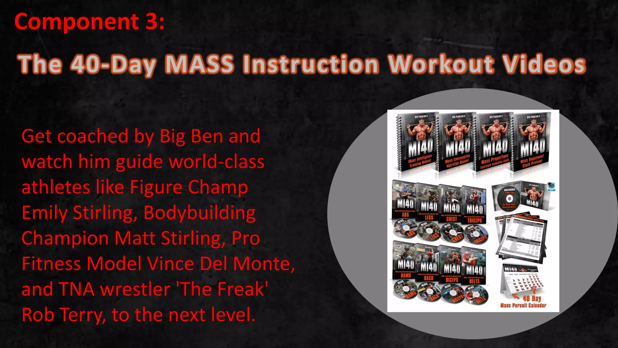 The 40-Day MASS Instruction Workout Videos
.
Get coached by Big Ben and
watch him guide world-class
athletes like Figure Champ
Emily Stirling, Bodybuilding
Champion Matt Stirling, Pro
Fitness Model Vince Del Monte,
and TNA wrestler 'The Freak'
Rob Terry, to the next level.
Component 3:
 