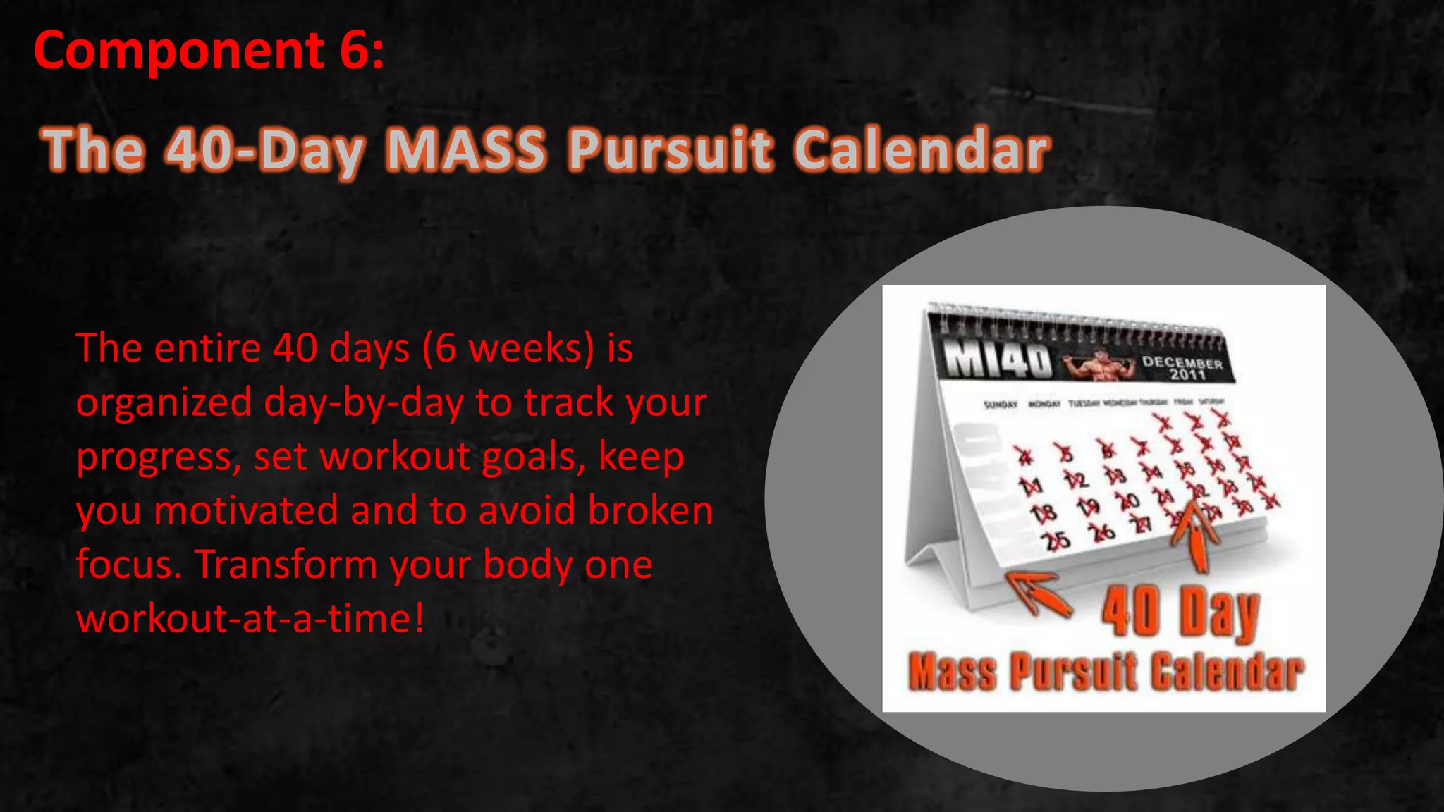 The 40-Day MASS Pursuit Calendar
.
The entire 40 days (6 weeks) is
organized day-by-day to track your
progress, set workout goals, keep
you motivated and to avoid broken
focus. Transform your body one
workout-at-a-time!
Component 6:
 