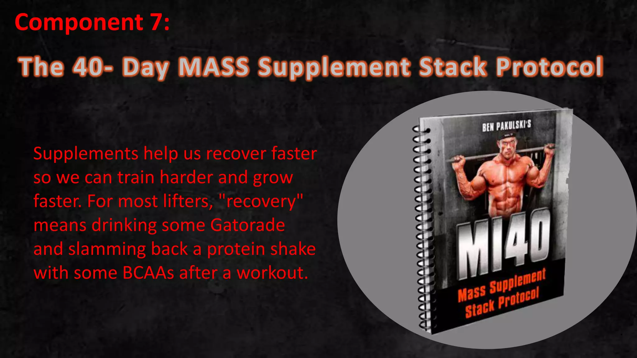 The 40- Day MASS Supplement Stack Protocol
.
Supplements help us recover faster
so we can train harder and grow
faster. For most lifters, "recovery"
means drinking some Gatorade
and slamming back a protein shake
with some BCAAs after a workout.
Component 7:
 
