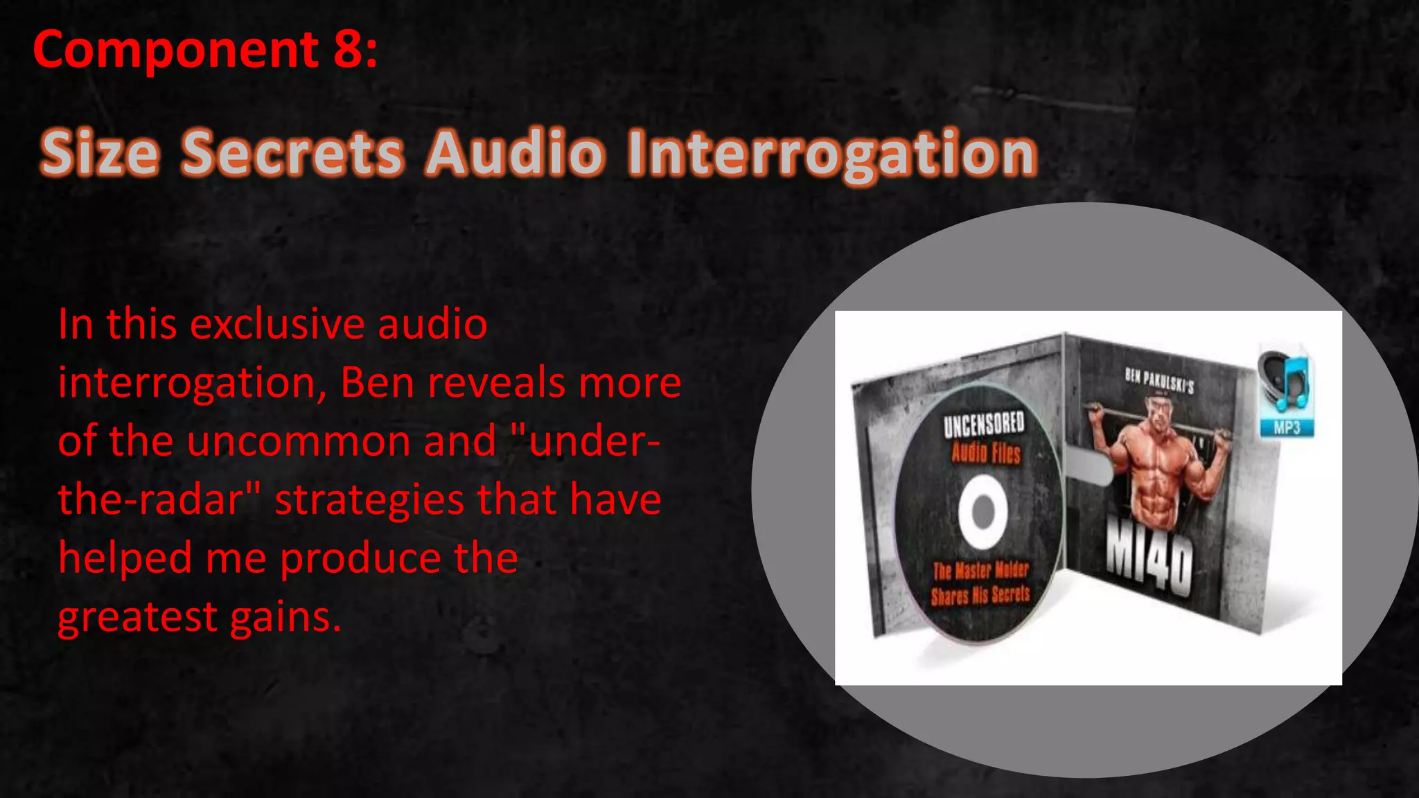Size Secrets Audio Interrogation
.
In this exclusive audio
interrogation, Ben reveals more
of the uncommon and "under-
the-radar" strategies that have
helped me produce the
greatest gains.
Component 8:
 