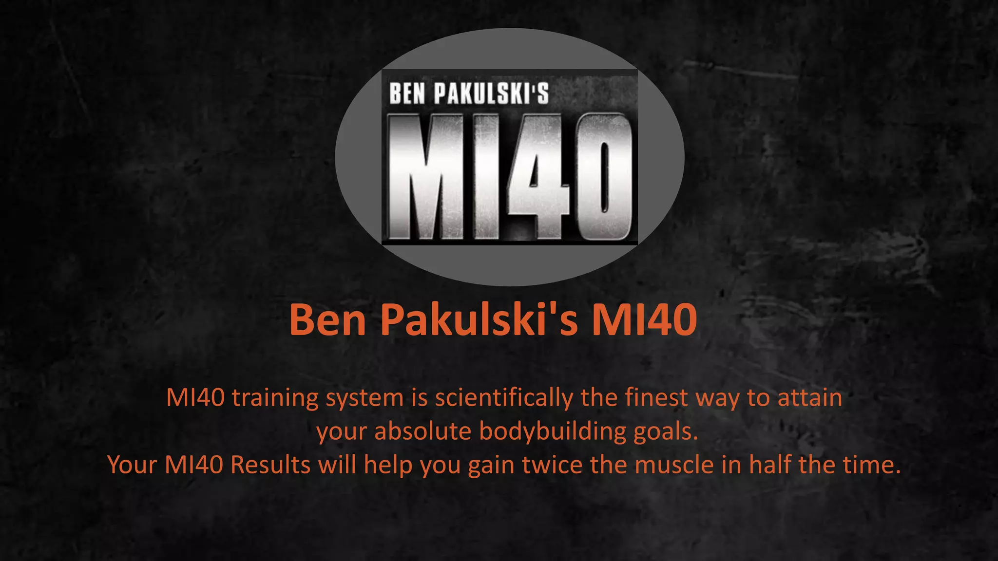 Ben Pakulski's MI40
MI40 training system is scientifically the finest way to attain
your absolute bodybuilding goals.
Your MI40 Results will help you gain twice the muscle in half the time.
.
 