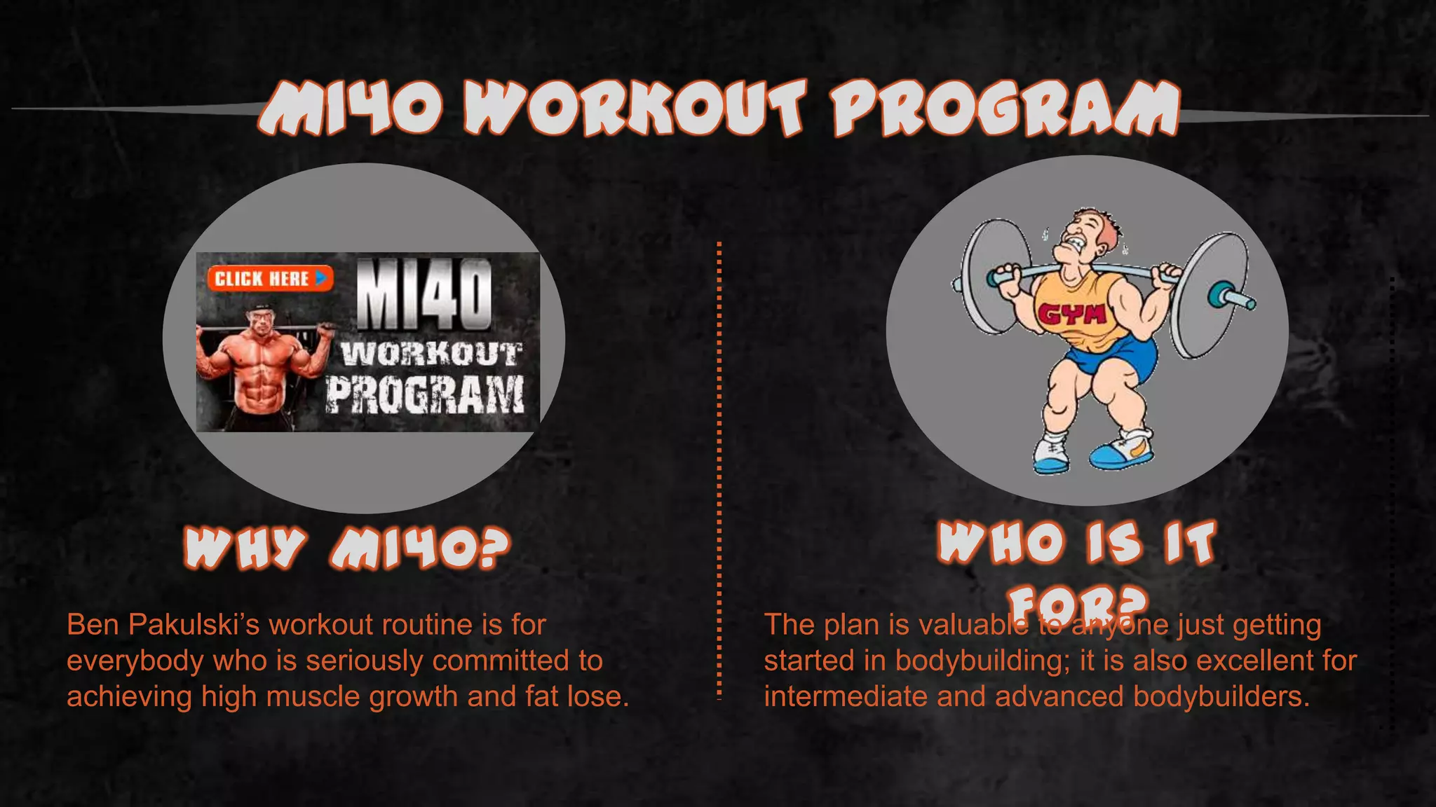 Ben Pakulski’s workout routine is for
everybody who is seriously committed to
achieving high muscle growth and fat lose.
MI40 WORKOUT PROGRAM
WHY MI40? WHO IS IT
FOR?The plan is valuable to anyone just getting
started in bodybuilding; it is also excellent for
intermediate and advanced bodybuilders.
.
 