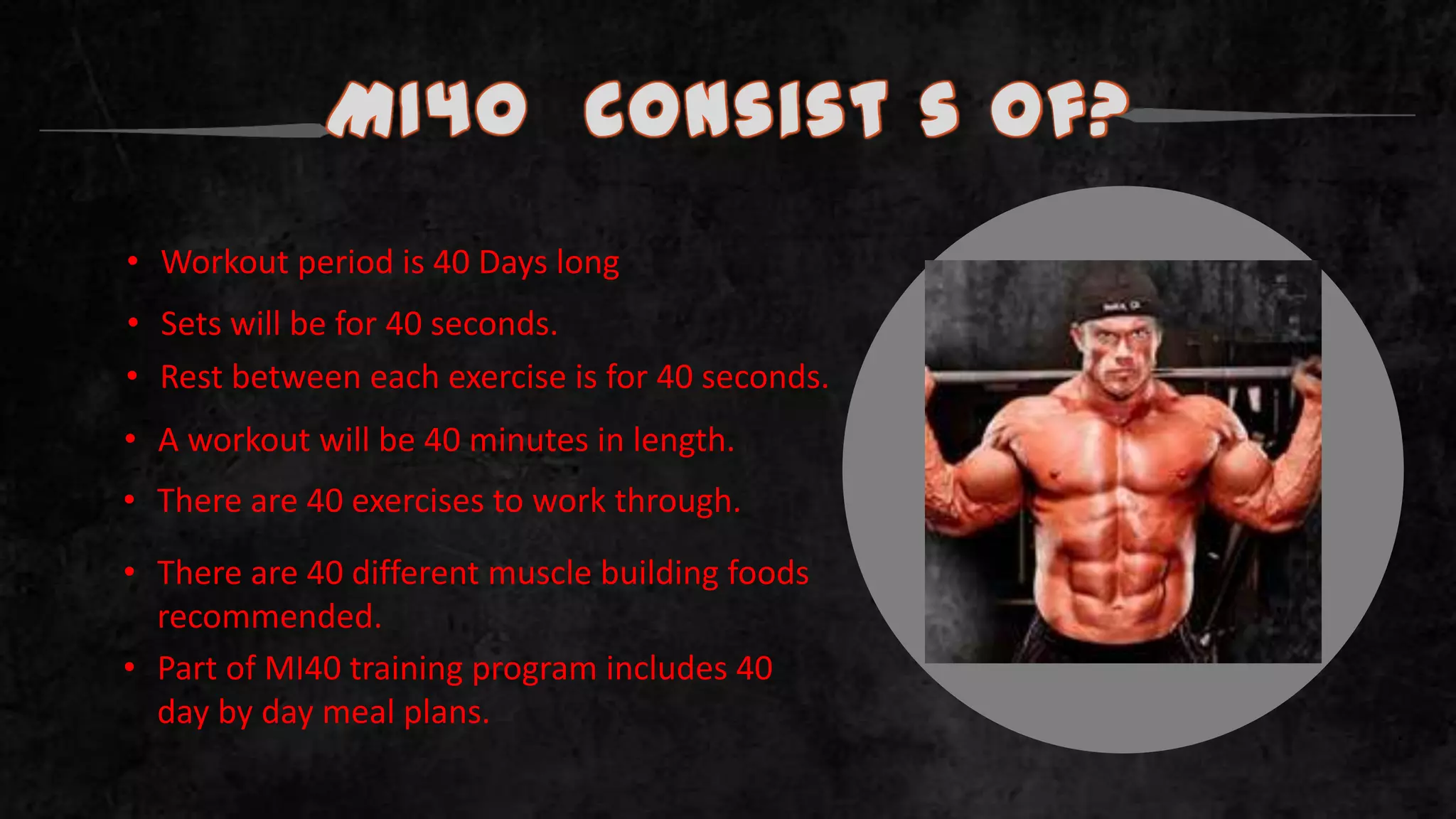 MI40 Consist s of?
• Workout period is 40 Days long
• Sets will be for 40 seconds.
• Rest between each exercise is for 40 seconds.
• A workout will be 40 minutes in length.
• There are 40 exercises to work through.
• Part of MI40 training program includes 40
day by day meal plans.
• There are 40 different muscle building foods
recommended.
.
 