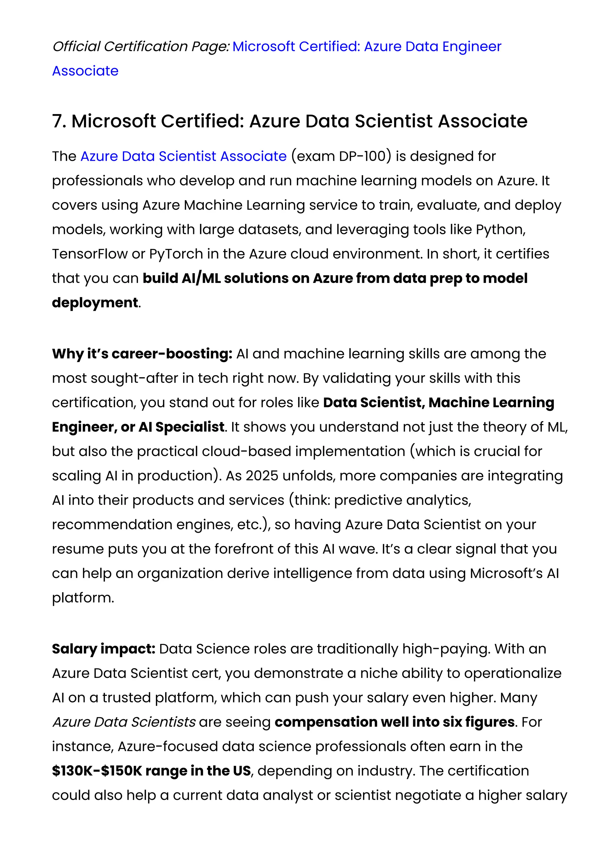Official Certification Page: Microsoft Certified: Azure Data Engineer
Associate
7. Microsoft Certified: Azure Data Scientist Associate
The Azure Data Scientist Associate (exam DP-100) is designed for
professionals who develop and run machine learning models on Azure. It
covers using Azure Machine Learning service to train, evaluate, and deploy
models, working with large datasets, and leveraging tools like Python,
TensorFlow or PyTorch in the Azure cloud environment. In short, it certifies
that you can build AI/ML solutions on Azure from data prep to model
deployment.
Why it’s career-boosting: AI and machine learning skills are among the
most sought-after in tech right now. By validating your skills with this
certification, you stand out for roles like Data Scientist, Machine Learning
Engineer, or AI Specialist. It shows you understand not just the theory of ML,
but also the practical cloud-based implementation (which is crucial for
scaling AI in production). As 2025 unfolds, more companies are integrating
AI into their products and services (think: predictive analytics,
recommendation engines, etc.), so having Azure Data Scientist on your
resume puts you at the forefront of this AI wave. It’s a clear signal that you
can help an organization derive intelligence from data using Microsoft’s AI
platform.
Salary impact: Data Science roles are traditionally high-paying. With an
Azure Data Scientist cert, you demonstrate a niche ability to operationalize
AI on a trusted platform, which can push your salary even higher. Many
Azure Data Scientists are seeing compensation well into six figures. For
instance, Azure-focused data science professionals often earn in the
$130K-$150K range in the US, depending on industry. The certification
could also help a current data analyst or scientist negotiate a higher salary
 