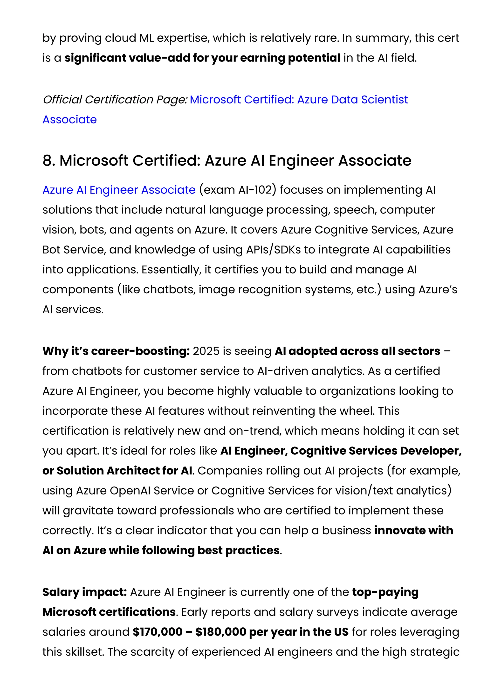by proving cloud ML expertise, which is relatively rare. In summary, this cert
is a significant value-add for your earning potential in the AI field​
.
Official Certification Page: Microsoft Certified: Azure Data Scientist
Associate
8. Microsoft Certified: Azure AI Engineer Associate
Azure AI Engineer Associate (exam AI-102) focuses on implementing AI
solutions that include natural language processing, speech, computer
vision, bots, and agents on Azure. It covers Azure Cognitive Services, Azure
Bot Service, and knowledge of using APIs/SDKs to integrate AI capabilities
into applications. Essentially, it certifies you to build and manage AI
components (like chatbots, image recognition systems, etc.) using Azure’s
AI services.
Why it’s career-boosting: 2025 is seeing AI adopted across all sectors –
from chatbots for customer service to AI-driven analytics. As a certified
Azure AI Engineer, you become highly valuable to organizations looking to
incorporate these AI features without reinventing the wheel. This
certification is relatively new and on-trend, which means holding it can set
you apart. It’s ideal for roles like AI Engineer, Cognitive Services Developer,
or Solution Architect for AI. Companies rolling out AI projects (for example,
using Azure OpenAI Service or Cognitive Services for vision/text analytics)
will gravitate toward professionals who are certified to implement these
correctly. It’s a clear indicator that you can help a business innovate with
AI on Azure while following best practices.
Salary impact: Azure AI Engineer is currently one of the top-paying
Microsoft certifications. Early reports and salary surveys indicate average
salaries around $170,000 – $180,000 per year in the US for roles leveraging
this skillset​
. The scarcity of experienced AI engineers and the high strategic
 