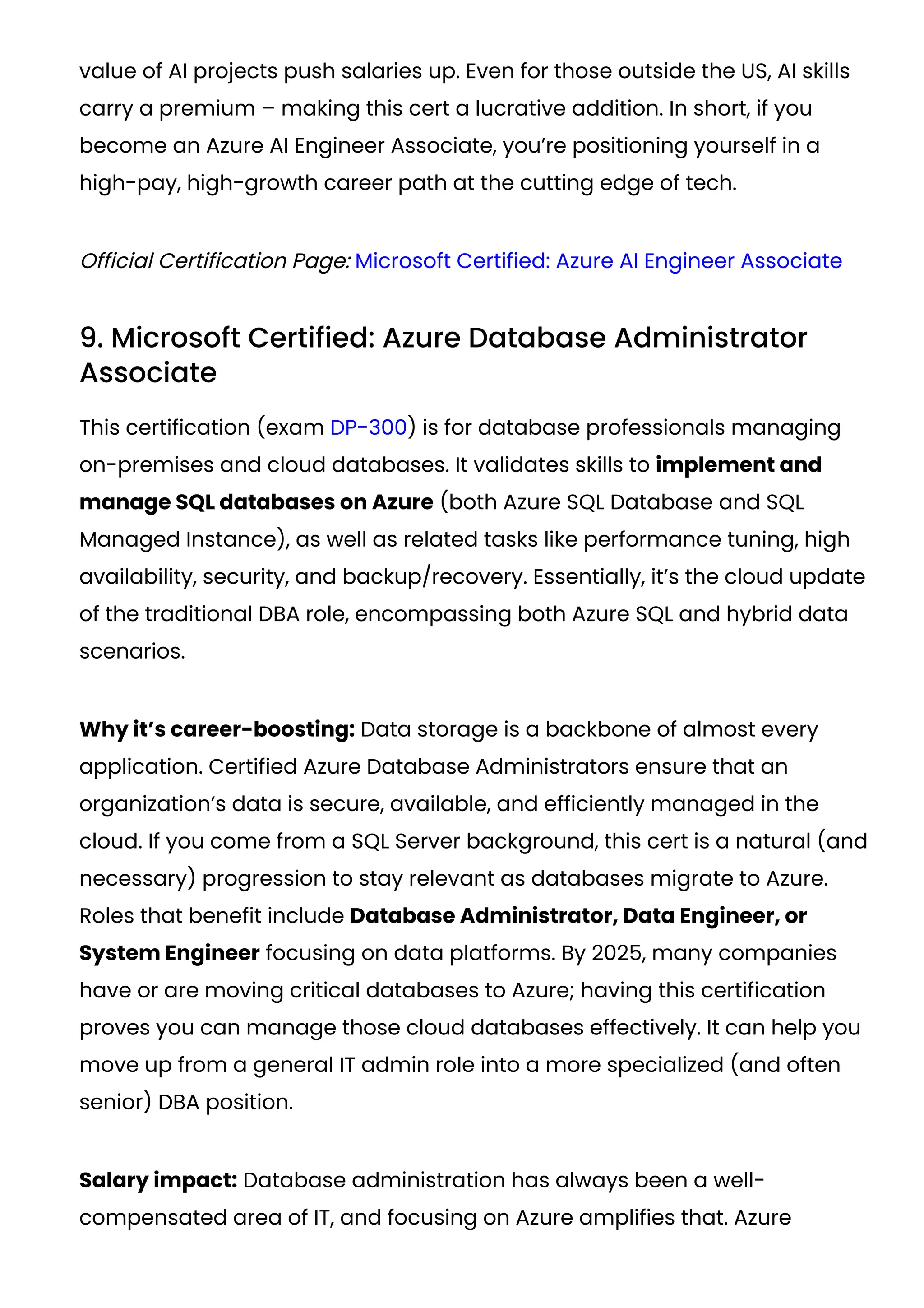 value of AI projects push salaries up. Even for those outside the US, AI skills
carry a premium – making this cert a lucrative addition. In short, if you
become an Azure AI Engineer Associate, you’re positioning yourself in a
high-pay, high-growth career path at the cutting edge of tech.
Official Certification Page: Microsoft Certified: Azure AI Engineer Associate
9. Microsoft Certified: Azure Database Administrator
Associate
This certification (exam DP-300) is for database professionals managing
on-premises and cloud databases. It validates skills to implement and
manage SQL databases on Azure (both Azure SQL Database and SQL
Managed Instance), as well as related tasks like performance tuning, high
availability, security, and backup/recovery. Essentially, it’s the cloud update
of the traditional DBA role, encompassing both Azure SQL and hybrid data
scenarios.
Why it’s career-boosting: Data storage is a backbone of almost every
application. Certified Azure Database Administrators ensure that an
organization’s data is secure, available, and efficiently managed in the
cloud. If you come from a SQL Server background, this cert is a natural (and
necessary) progression to stay relevant as databases migrate to Azure.
Roles that benefit include Database Administrator, Data Engineer, or
System Engineer focusing on data platforms. By 2025, many companies
have or are moving critical databases to Azure; having this certification
proves you can manage those cloud databases effectively. It can help you
move up from a general IT admin role into a more specialized (and often
senior) DBA position.
Salary impact: Database administration has always been a well-
compensated area of IT, and focusing on Azure amplifies that. Azure
 