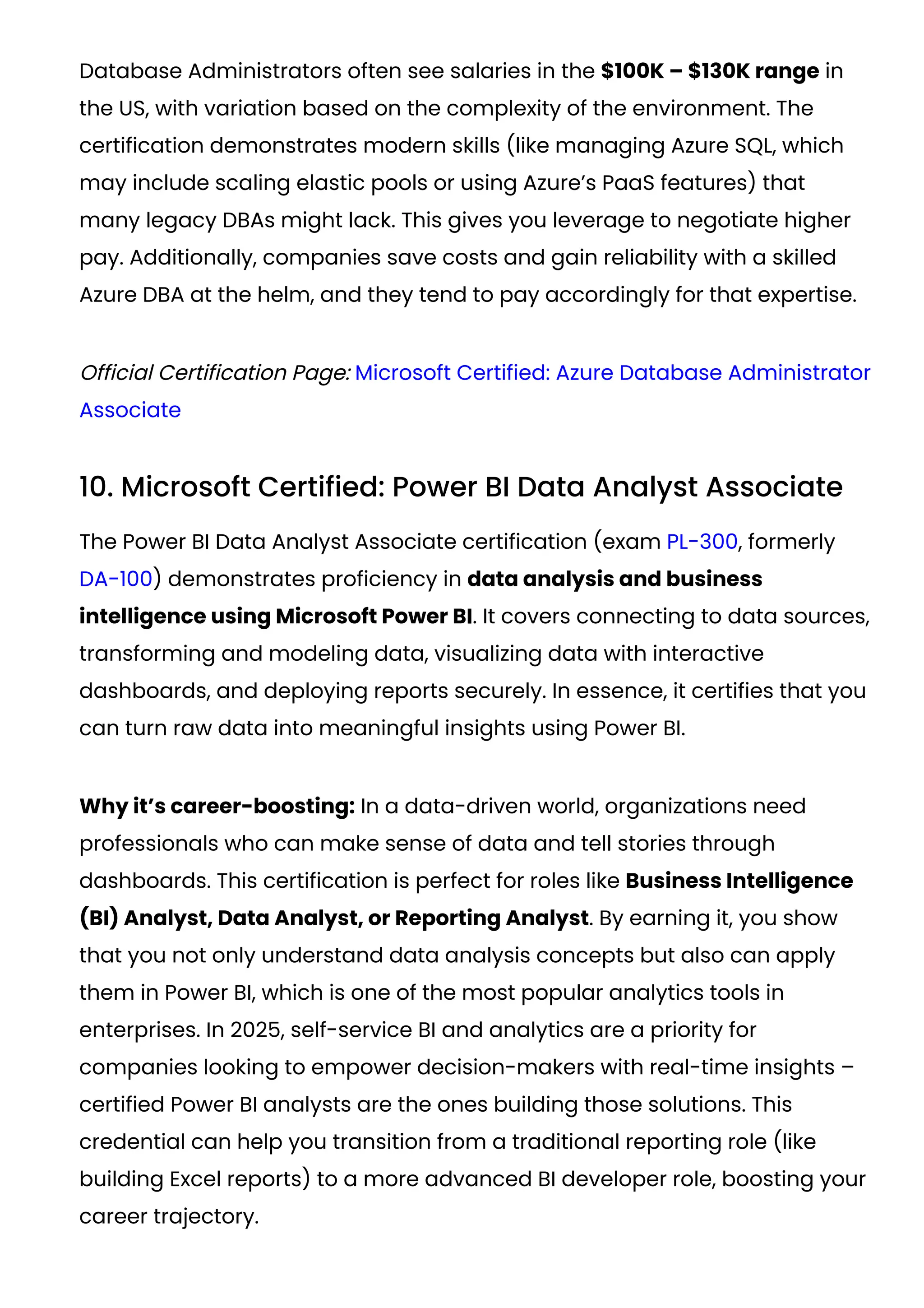 Database Administrators often see salaries in the $100K – $130K range in
the US, with variation based on the complexity of the environment. The
certification demonstrates modern skills (like managing Azure SQL, which
may include scaling elastic pools or using Azure’s PaaS features) that
many legacy DBAs might lack. This gives you leverage to negotiate higher
pay. Additionally, companies save costs and gain reliability with a skilled
Azure DBA at the helm, and they tend to pay accordingly for that expertise.
Official Certification Page: Microsoft Certified: Azure Database Administrator
Associate
10. Microsoft Certified: Power BI Data Analyst Associate
The Power BI Data Analyst Associate certification (exam PL-300, formerly
DA-100) demonstrates proficiency in data analysis and business
intelligence using Microsoft Power BI. It covers connecting to data sources,
transforming and modeling data, visualizing data with interactive
dashboards, and deploying reports securely. In essence, it certifies that you
can turn raw data into meaningful insights using Power BI.
Why it’s career-boosting: In a data-driven world, organizations need
professionals who can make sense of data and tell stories through
dashboards. This certification is perfect for roles like Business Intelligence
(BI) Analyst, Data Analyst, or Reporting Analyst. By earning it, you show
that you not only understand data analysis concepts but also can apply
them in Power BI, which is one of the most popular analytics tools in
enterprises. In 2025, self-service BI and analytics are a priority for
companies looking to empower decision-makers with real-time insights –
certified Power BI analysts are the ones building those solutions. This
credential can help you transition from a traditional reporting role (like
building Excel reports) to a more advanced BI developer role, boosting your
career trajectory.
 