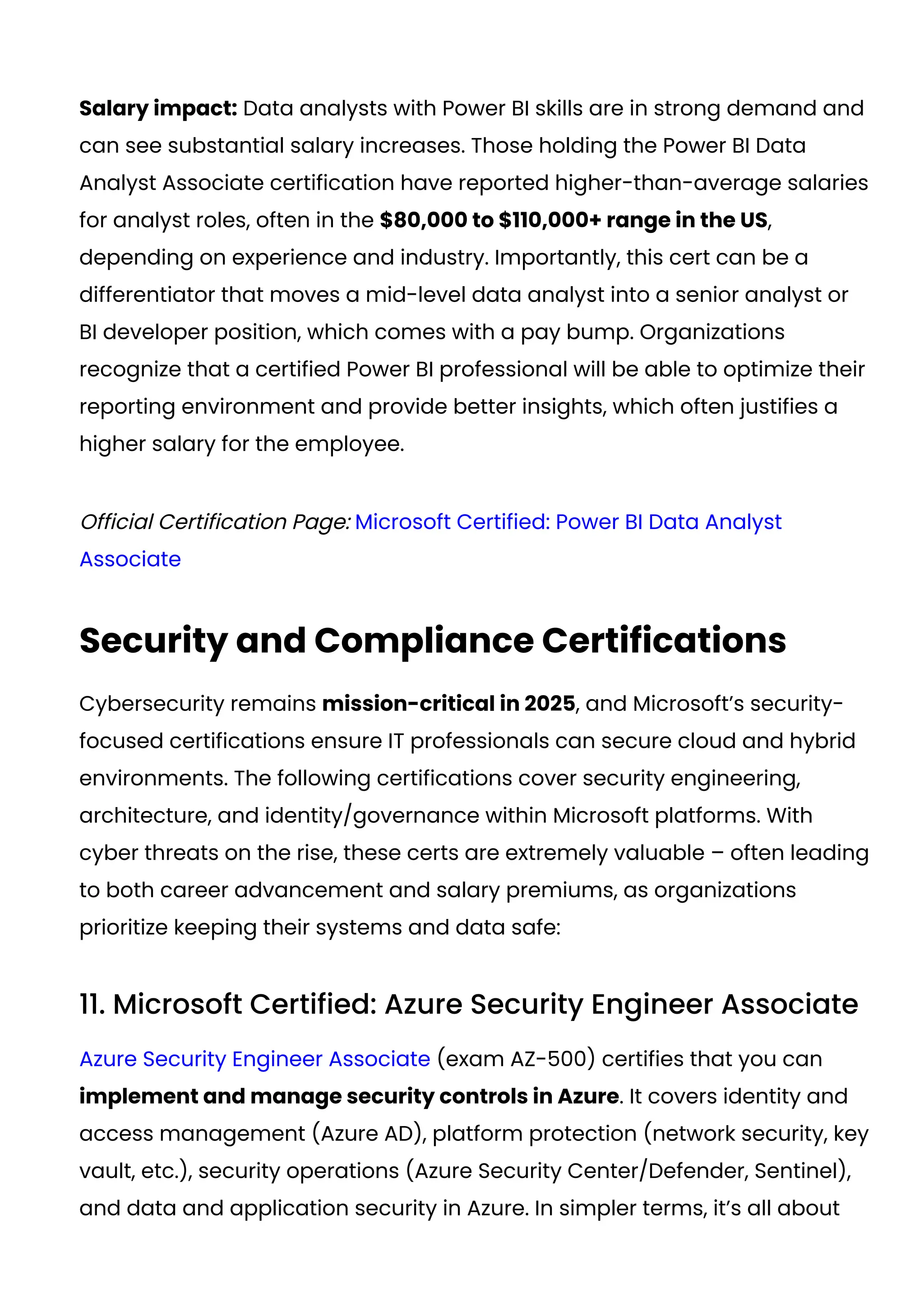 Salary impact: Data analysts with Power BI skills are in strong demand and
can see substantial salary increases. Those holding the Power BI Data
Analyst Associate certification have reported higher-than-average salaries
for analyst roles, often in the $80,000 to $110,000+ range in the US,
depending on experience and industry​
. Importantly, this cert can be a
differentiator that moves a mid-level data analyst into a senior analyst or
BI developer position, which comes with a pay bump. Organizations
recognize that a certified Power BI professional will be able to optimize their
reporting environment and provide better insights, which often justifies a
higher salary for the employee.
Official Certification Page: Microsoft Certified: Power BI Data Analyst
Associate
Security and Compliance Certifications
Cybersecurity remains mission-critical in 2025, and Microsoft’s security-
focused certifications ensure IT professionals can secure cloud and hybrid
environments. The following certifications cover security engineering,
architecture, and identity/governance within Microsoft platforms. With
cyber threats on the rise, these certs are extremely valuable – often leading
to both career advancement and salary premiums, as organizations
prioritize keeping their systems and data safe:
11. Microsoft Certified: Azure Security Engineer Associate
Azure Security Engineer Associate (exam AZ-500) certifies that you can
implement and manage security controls in Azure. It covers identity and
access management (Azure AD), platform protection (network security, key
vault, etc.), security operations (Azure Security Center/Defender, Sentinel),
and data and application security in Azure. In simpler terms, it’s all about
 