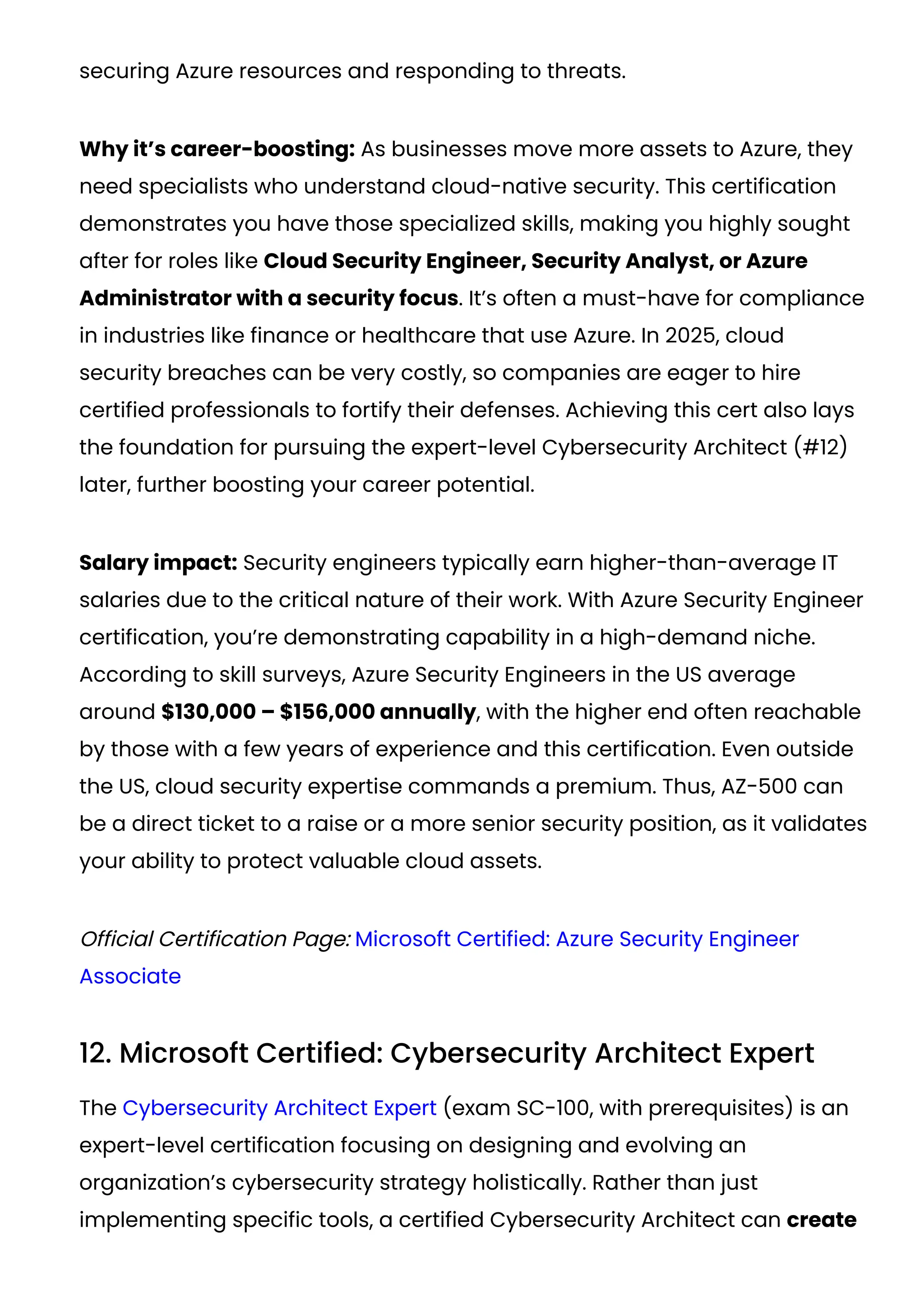 securing Azure resources and responding to threats.
Why it’s career-boosting: As businesses move more assets to Azure, they
need specialists who understand cloud-native security. This certification
demonstrates you have those specialized skills, making you highly sought
after for roles like Cloud Security Engineer, Security Analyst, or Azure
Administrator with a security focus. It’s often a must-have for compliance
in industries like finance or healthcare that use Azure. In 2025, cloud
security breaches can be very costly, so companies are eager to hire
certified professionals to fortify their defenses. Achieving this cert also lays
the foundation for pursuing the expert-level Cybersecurity Architect (#12)
later, further boosting your career potential.
Salary impact: Security engineers typically earn higher-than-average IT
salaries due to the critical nature of their work. With Azure Security Engineer
certification, you’re demonstrating capability in a high-demand niche.
According to skill surveys, Azure Security Engineers in the US average
around $130,000 – $156,000 annually​
, with the higher end often reachable
by those with a few years of experience and this certification. Even outside
the US, cloud security expertise commands a premium. Thus, AZ-500 can
be a direct ticket to a raise or a more senior security position, as it validates
your ability to protect valuable cloud assets.
Official Certification Page: Microsoft Certified: Azure Security Engineer
Associate
12. Microsoft Certified: Cybersecurity Architect Expert
The Cybersecurity Architect Expert (exam SC-100, with prerequisites) is an
expert-level certification focusing on designing and evolving an
organization’s cybersecurity strategy holistically. Rather than just
implementing specific tools, a certified Cybersecurity Architect can create
 