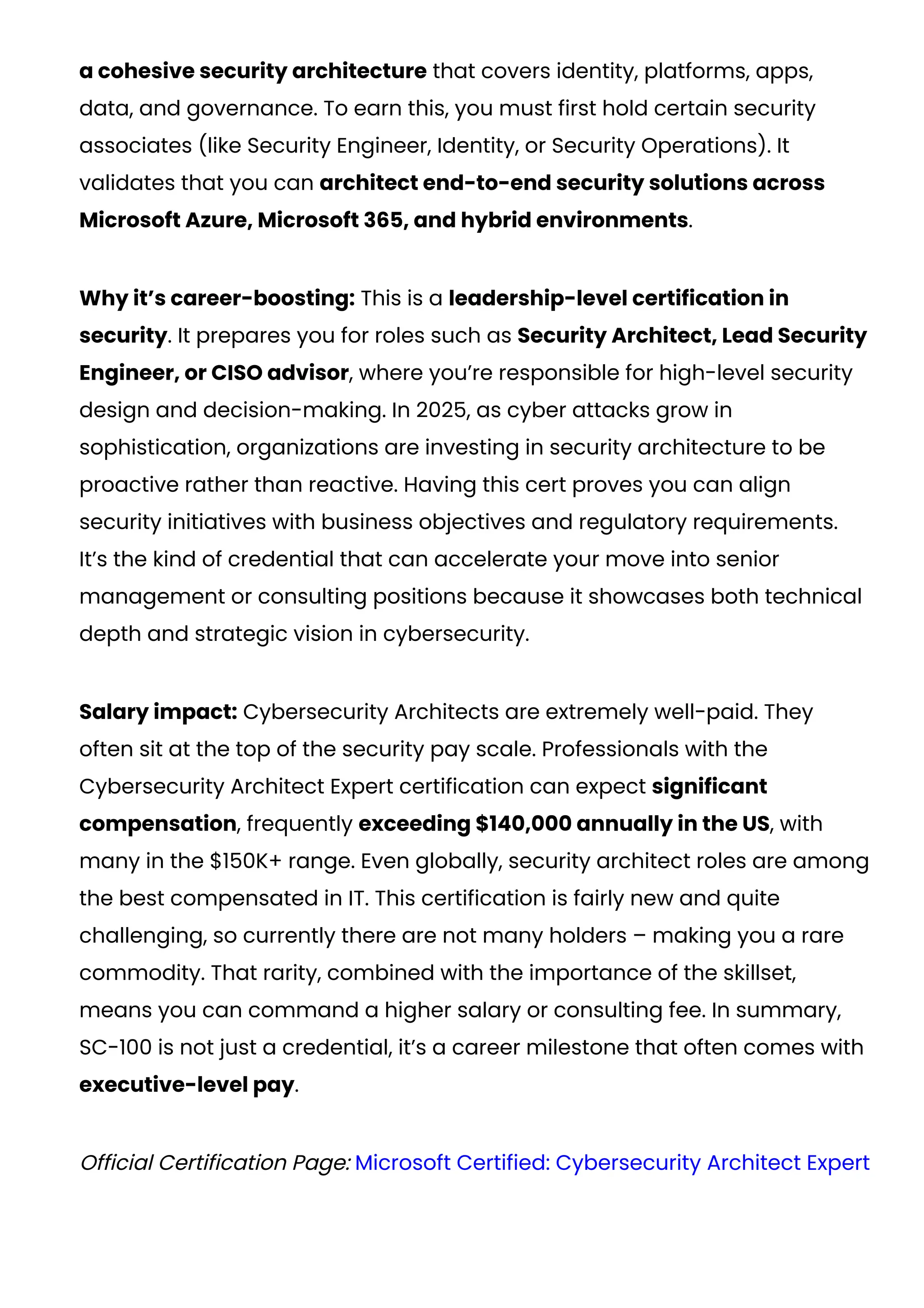 a cohesive security architecture that covers identity, platforms, apps,
data, and governance. To earn this, you must first hold certain security
associates (like Security Engineer, Identity, or Security Operations). It
validates that you can architect end-to-end security solutions across
Microsoft Azure, Microsoft 365, and hybrid environments.
Why it’s career-boosting: This is a leadership-level certification in
security. It prepares you for roles such as Security Architect, Lead Security
Engineer, or CISO advisor, where you’re responsible for high-level security
design and decision-making. In 2025, as cyber attacks grow in
sophistication, organizations are investing in security architecture to be
proactive rather than reactive. Having this cert proves you can align
security initiatives with business objectives and regulatory requirements.
It’s the kind of credential that can accelerate your move into senior
management or consulting positions because it showcases both technical
depth and strategic vision in cybersecurity​
.
Salary impact: Cybersecurity Architects are extremely well-paid. They
often sit at the top of the security pay scale. Professionals with the
Cybersecurity Architect Expert certification can expect significant
compensation, frequently exceeding $140,000 annually in the US​
, with
many in the $150K+ range. Even globally, security architect roles are among
the best compensated in IT. This certification is fairly new and quite
challenging, so currently there are not many holders – making you a rare
commodity. That rarity, combined with the importance of the skillset,
means you can command a higher salary or consulting fee. In summary,
SC-100 is not just a credential, it’s a career milestone that often comes with
executive-level pay.
Official Certification Page: Microsoft Certified: Cybersecurity Architect Expert
 
