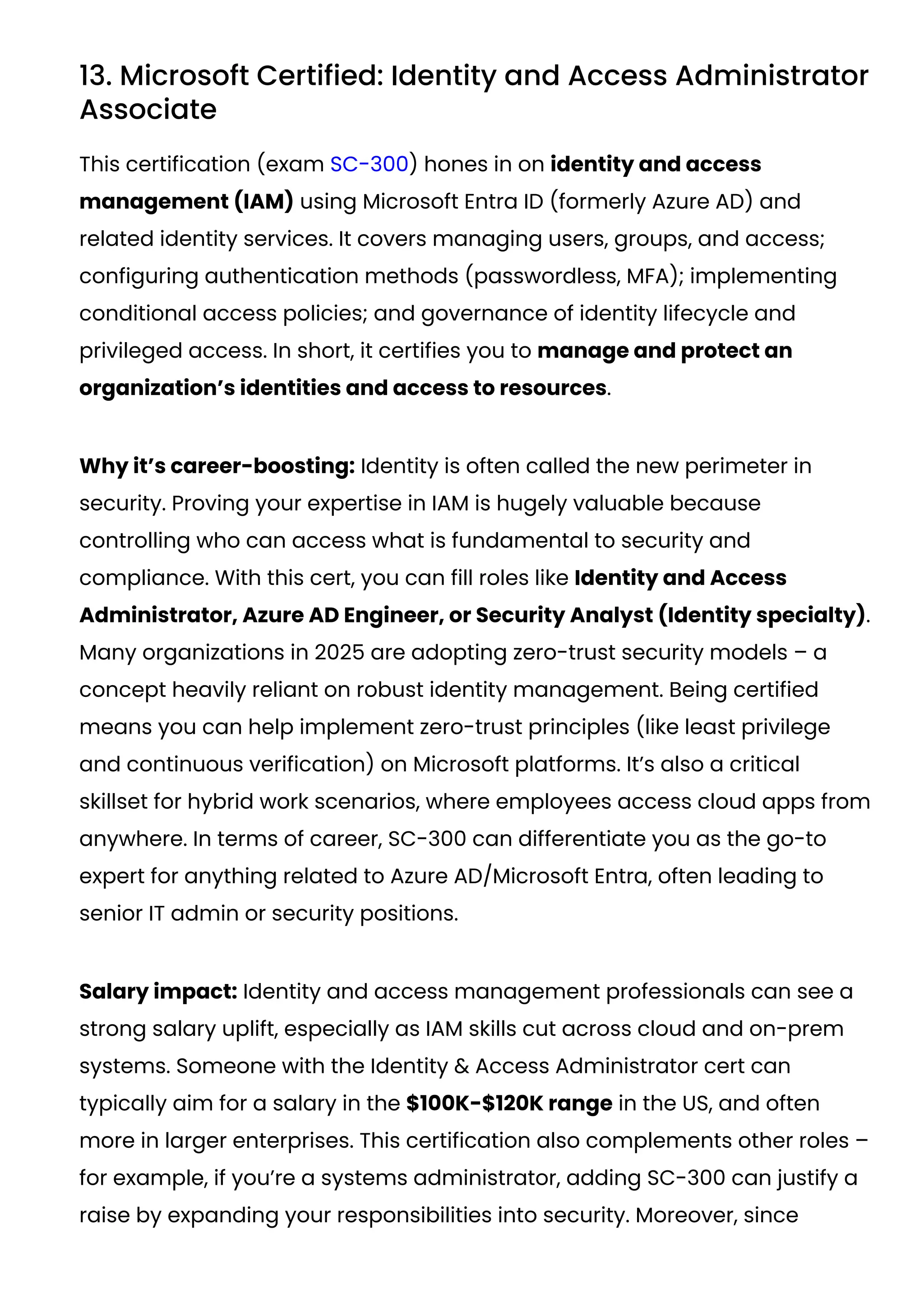 13. Microsoft Certified: Identity and Access Administrator
Associate
This certification (exam SC-300) hones in on identity and access
management (IAM) using Microsoft Entra ID (formerly Azure AD) and
related identity services. It covers managing users, groups, and access;
configuring authentication methods (passwordless, MFA); implementing
conditional access policies; and governance of identity lifecycle and
privileged access. In short, it certifies you to manage and protect an
organization’s identities and access to resources.
Why it’s career-boosting: Identity is often called the new perimeter in
security. Proving your expertise in IAM is hugely valuable because
controlling who can access what is fundamental to security and
compliance. With this cert, you can fill roles like Identity and Access
Administrator, Azure AD Engineer, or Security Analyst (Identity specialty).
Many organizations in 2025 are adopting zero-trust security models – a
concept heavily reliant on robust identity management. Being certified
means you can help implement zero-trust principles (like least privilege
and continuous verification) on Microsoft platforms. It’s also a critical
skillset for hybrid work scenarios, where employees access cloud apps from
anywhere. In terms of career, SC-300 can differentiate you as the go-to
expert for anything related to Azure AD/Microsoft Entra, often leading to
senior IT admin or security positions.
Salary impact: Identity and access management professionals can see a
strong salary uplift, especially as IAM skills cut across cloud and on-prem
systems. Someone with the Identity & Access Administrator cert can
typically aim for a salary in the $100K-$120K range in the US, and often
more in larger enterprises. This certification also complements other roles –
for example, if you’re a systems administrator, adding SC-300 can justify a
raise by expanding your responsibilities into security. Moreover, since
 