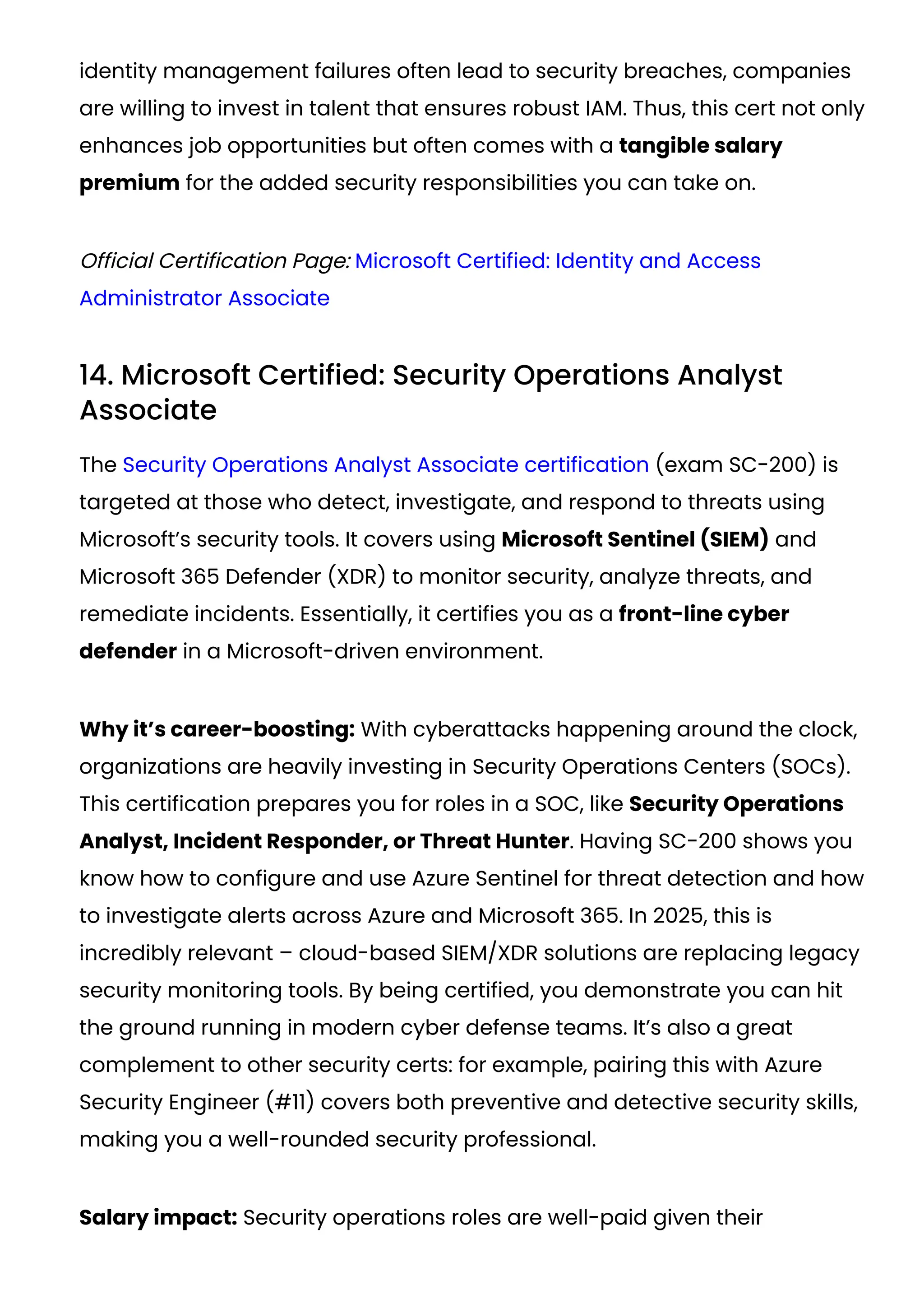 identity management failures often lead to security breaches, companies
are willing to invest in talent that ensures robust IAM. Thus, this cert not only
enhances job opportunities but often comes with a tangible salary
premium for the added security responsibilities you can take on.
Official Certification Page: Microsoft Certified: Identity and Access
Administrator Associate
14. Microsoft Certified: Security Operations Analyst
Associate
The Security Operations Analyst Associate certification (exam SC-200) is
targeted at those who detect, investigate, and respond to threats using
Microsoft’s security tools. It covers using Microsoft Sentinel (SIEM) and
Microsoft 365 Defender (XDR) to monitor security, analyze threats, and
remediate incidents. Essentially, it certifies you as a front-line cyber
defender in a Microsoft-driven environment.
Why it’s career-boosting: With cyberattacks happening around the clock,
organizations are heavily investing in Security Operations Centers (SOCs).
This certification prepares you for roles in a SOC, like Security Operations
Analyst, Incident Responder, or Threat Hunter. Having SC-200 shows you
know how to configure and use Azure Sentinel for threat detection and how
to investigate alerts across Azure and Microsoft 365. In 2025, this is
incredibly relevant – cloud-based SIEM/XDR solutions are replacing legacy
security monitoring tools. By being certified, you demonstrate you can hit
the ground running in modern cyber defense teams. It’s also a great
complement to other security certs: for example, pairing this with Azure
Security Engineer (#11) covers both preventive and detective security skills,
making you a well-rounded security professional.
Salary impact: Security operations roles are well-paid given their
 