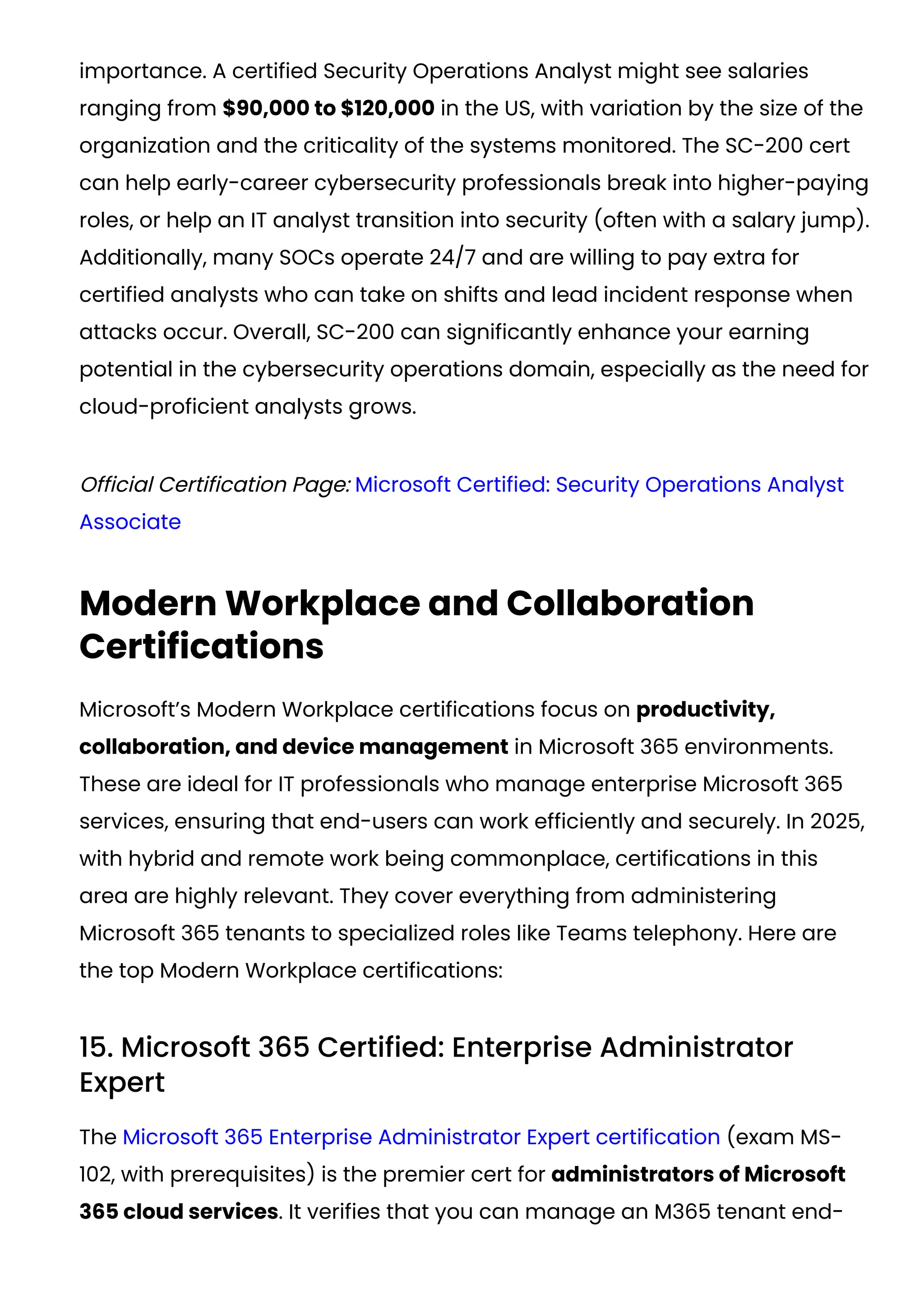 importance. A certified Security Operations Analyst might see salaries
ranging from $90,000 to $120,000 in the US, with variation by the size of the
organization and the criticality of the systems monitored. The SC-200 cert
can help early-career cybersecurity professionals break into higher-paying
roles, or help an IT analyst transition into security (often with a salary jump).
Additionally, many SOCs operate 24/7 and are willing to pay extra for
certified analysts who can take on shifts and lead incident response when
attacks occur. Overall, SC-200 can significantly enhance your earning
potential in the cybersecurity operations domain, especially as the need for
cloud-proficient analysts grows.
Official Certification Page: Microsoft Certified: Security Operations Analyst
Associate
Modern Workplace and Collaboration
Certifications
Microsoft’s Modern Workplace certifications focus on productivity,
collaboration, and device management in Microsoft 365 environments.
These are ideal for IT professionals who manage enterprise Microsoft 365
services, ensuring that end-users can work efficiently and securely. In 2025,
with hybrid and remote work being commonplace, certifications in this
area are highly relevant. They cover everything from administering
Microsoft 365 tenants to specialized roles like Teams telephony. Here are
the top Modern Workplace certifications:
15. Microsoft 365 Certified: Enterprise Administrator
Expert
The Microsoft 365 Enterprise Administrator Expert certification (exam MS-
102, with prerequisites) is the premier cert for administrators of Microsoft
365 cloud services. It verifies that you can manage an M365 tenant end-
 