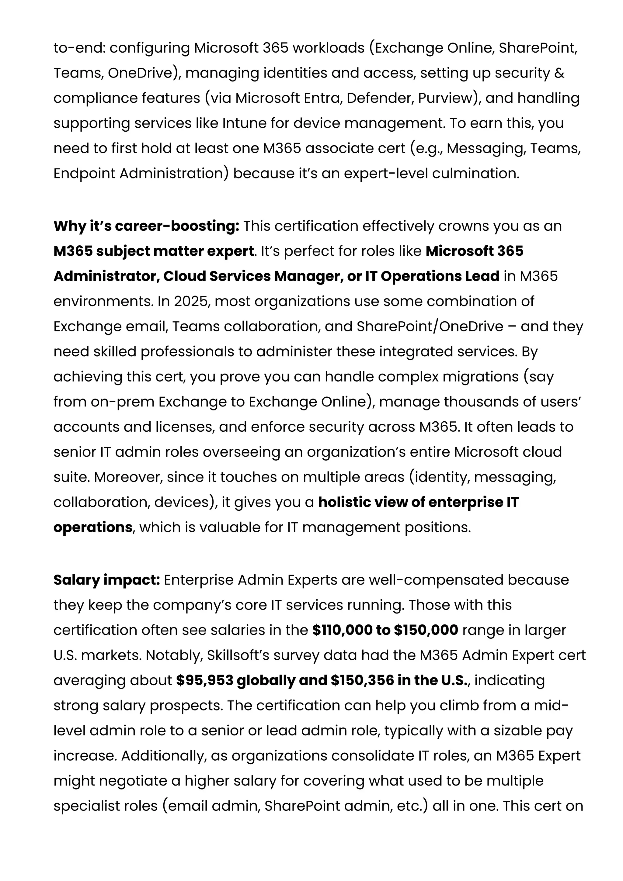 to-end: configuring Microsoft 365 workloads (Exchange Online, SharePoint,
Teams, OneDrive), managing identities and access, setting up security &
compliance features (via Microsoft Entra, Defender, Purview), and handling
supporting services like Intune for device management. To earn this, you
need to first hold at least one M365 associate cert (e.g., Messaging, Teams,
Endpoint Administration) because it’s an expert-level culmination.
Why it’s career-boosting: This certification effectively crowns you as an
M365 subject matter expert. It’s perfect for roles like Microsoft 365
Administrator, Cloud Services Manager, or IT Operations Lead in M365
environments. In 2025, most organizations use some combination of
Exchange email, Teams collaboration, and SharePoint/OneDrive – and they
need skilled professionals to administer these integrated services. By
achieving this cert, you prove you can handle complex migrations (say
from on-prem Exchange to Exchange Online), manage thousands of users’
accounts and licenses, and enforce security across M365. It often leads to
senior IT admin roles overseeing an organization’s entire Microsoft cloud
suite. Moreover, since it touches on multiple areas (identity, messaging,
collaboration, devices), it gives you a holistic view of enterprise IT
operations, which is valuable for IT management positions.
Salary impact: Enterprise Admin Experts are well-compensated because
they keep the company’s core IT services running. Those with this
certification often see salaries in the $110,000 to $150,000 range in larger
U.S. markets​
. Notably, Skillsoft’s survey data had the M365 Admin Expert cert
averaging about $95,953 globally and $150,356 in the U.S.​
, indicating
strong salary prospects. The certification can help you climb from a mid-
level admin role to a senior or lead admin role, typically with a sizable pay
increase. Additionally, as organizations consolidate IT roles, an M365 Expert
might negotiate a higher salary for covering what used to be multiple
specialist roles (email admin, SharePoint admin, etc.) all in one. This cert on
 