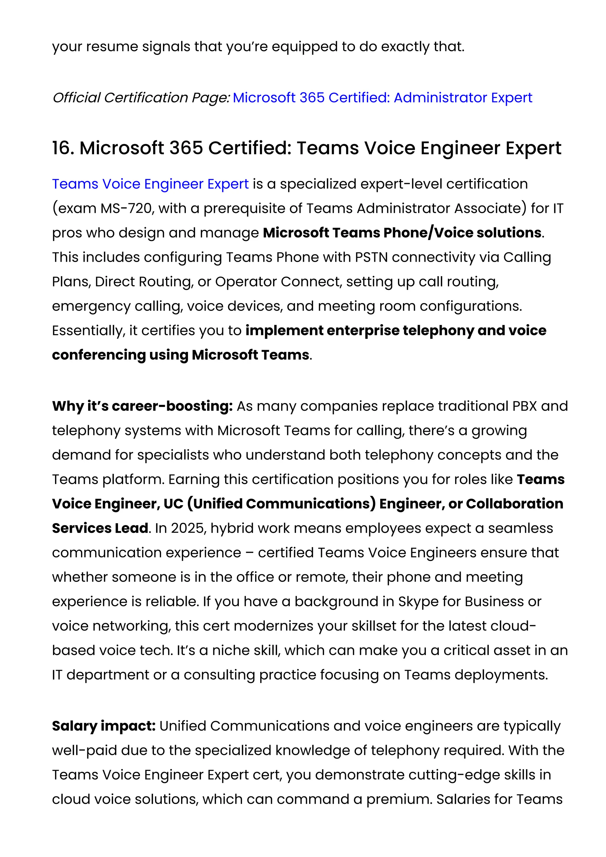your resume signals that you’re equipped to do exactly that.
Official Certification Page: Microsoft 365 Certified: Administrator Expert
16. Microsoft 365 Certified: Teams Voice Engineer Expert
Teams Voice Engineer Expert is a specialized expert-level certification
(exam MS-720, with a prerequisite of Teams Administrator Associate) for IT
pros who design and manage Microsoft Teams Phone/Voice solutions.
This includes configuring Teams Phone with PSTN connectivity via Calling
Plans, Direct Routing, or Operator Connect, setting up call routing,
emergency calling, voice devices, and meeting room configurations.
Essentially, it certifies you to implement enterprise telephony and voice
conferencing using Microsoft Teams.
Why it’s career-boosting: As many companies replace traditional PBX and
telephony systems with Microsoft Teams for calling, there’s a growing
demand for specialists who understand both telephony concepts and the
Teams platform. Earning this certification positions you for roles like Teams
Voice Engineer, UC (Unified Communications) Engineer, or Collaboration
Services Lead. In 2025, hybrid work means employees expect a seamless
communication experience – certified Teams Voice Engineers ensure that
whether someone is in the office or remote, their phone and meeting
experience is reliable. If you have a background in Skype for Business or
voice networking, this cert modernizes your skillset for the latest cloud-
based voice tech. It’s a niche skill, which can make you a critical asset in an
IT department or a consulting practice focusing on Teams deployments.
Salary impact: Unified Communications and voice engineers are typically
well-paid due to the specialized knowledge of telephony required. With the
Teams Voice Engineer Expert cert, you demonstrate cutting-edge skills in
cloud voice solutions, which can command a premium. Salaries for Teams
 