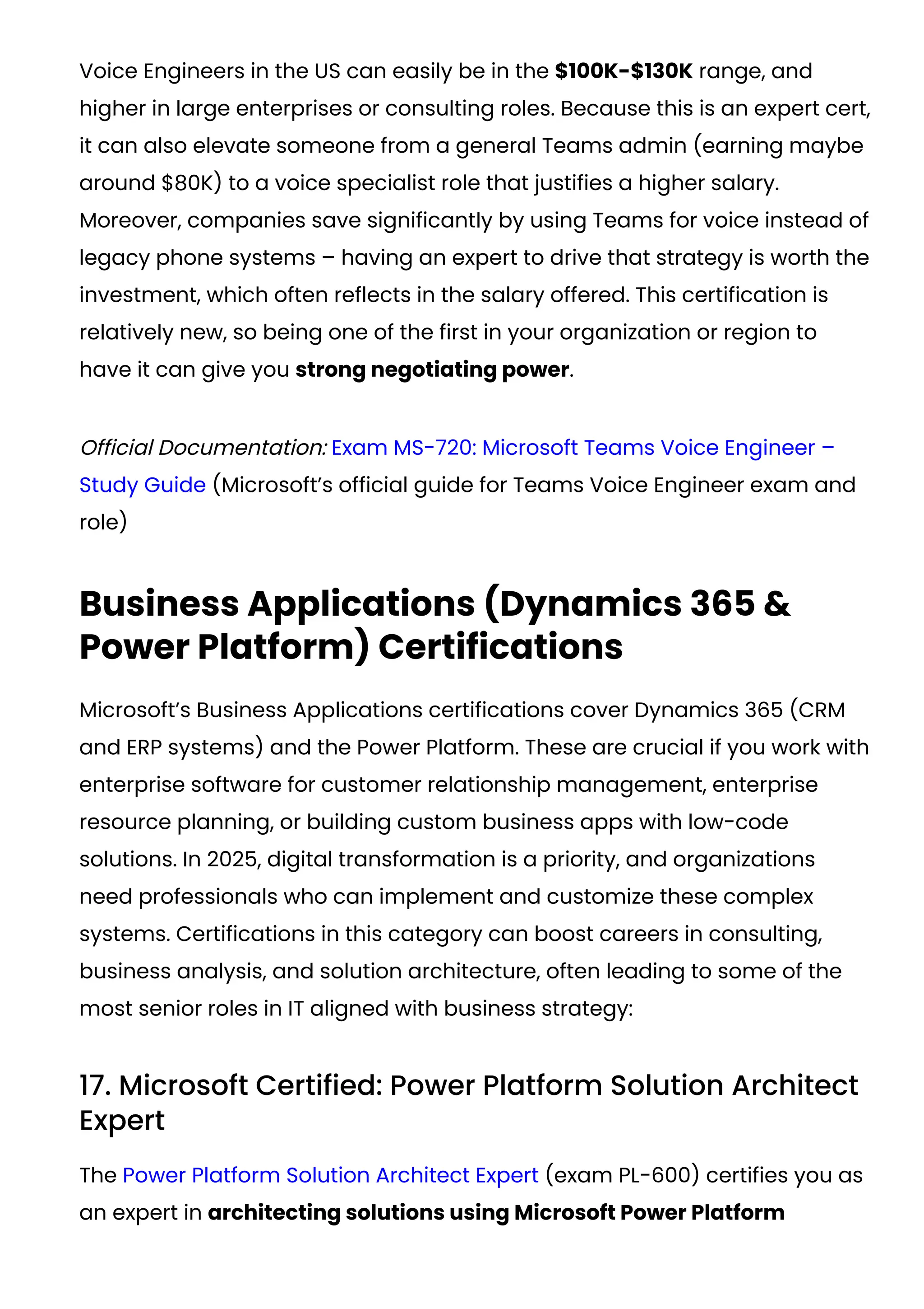 Voice Engineers in the US can easily be in the $100K-$130K range, and
higher in large enterprises or consulting roles. Because this is an expert cert,
it can also elevate someone from a general Teams admin (earning maybe
around $80K) to a voice specialist role that justifies a higher salary.
Moreover, companies save significantly by using Teams for voice instead of
legacy phone systems – having an expert to drive that strategy is worth the
investment, which often reflects in the salary offered. This certification is
relatively new, so being one of the first in your organization or region to
have it can give you strong negotiating power.
Official Documentation: Exam MS-720: Microsoft Teams Voice Engineer –
Study Guide (Microsoft’s official guide for Teams Voice Engineer exam and
role)
Business Applications (Dynamics 365 &
Power Platform) Certifications
Microsoft’s Business Applications certifications cover Dynamics 365 (CRM
and ERP systems) and the Power Platform. These are crucial if you work with
enterprise software for customer relationship management, enterprise
resource planning, or building custom business apps with low-code
solutions. In 2025, digital transformation is a priority, and organizations
need professionals who can implement and customize these complex
systems. Certifications in this category can boost careers in consulting,
business analysis, and solution architecture, often leading to some of the
most senior roles in IT aligned with business strategy:
17. Microsoft Certified: Power Platform Solution Architect
Expert
The Power Platform Solution Architect Expert (exam PL-600) certifies you as
an expert in architecting solutions using Microsoft Power Platform
 