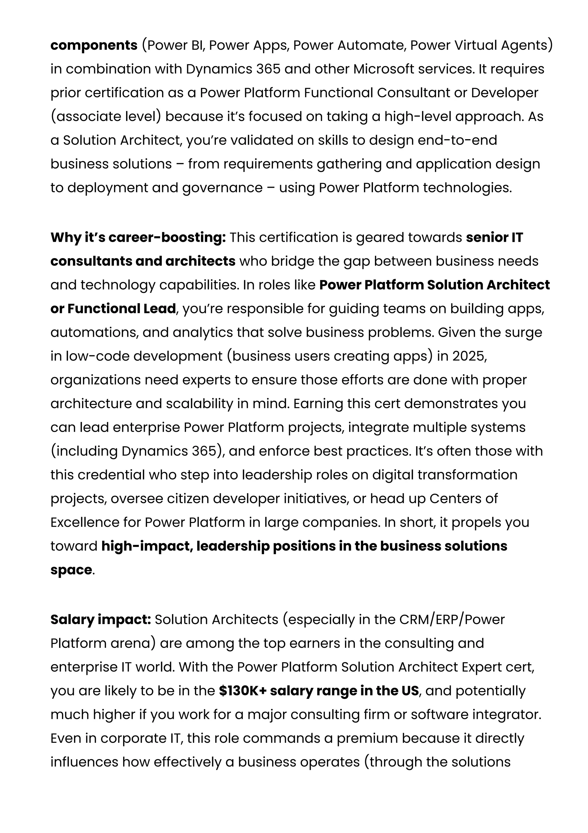 components (Power BI, Power Apps, Power Automate, Power Virtual Agents)
in combination with Dynamics 365 and other Microsoft services. It requires
prior certification as a Power Platform Functional Consultant or Developer
(associate level) because it’s focused on taking a high-level approach. As
a Solution Architect, you’re validated on skills to design end-to-end
business solutions – from requirements gathering and application design
to deployment and governance – using Power Platform technologies.
Why it’s career-boosting: This certification is geared towards senior IT
consultants and architects who bridge the gap between business needs
and technology capabilities. In roles like Power Platform Solution Architect
or Functional Lead, you’re responsible for guiding teams on building apps,
automations, and analytics that solve business problems. Given the surge
in low-code development (business users creating apps) in 2025,
organizations need experts to ensure those efforts are done with proper
architecture and scalability in mind. Earning this cert demonstrates you
can lead enterprise Power Platform projects, integrate multiple systems
(including Dynamics 365), and enforce best practices. It’s often those with
this credential who step into leadership roles on digital transformation
projects, oversee citizen developer initiatives, or head up Centers of
Excellence for Power Platform in large companies. In short, it propels you
toward high-impact, leadership positions in the business solutions
space.
Salary impact: Solution Architects (especially in the CRM/ERP/Power
Platform arena) are among the top earners in the consulting and
enterprise IT world. With the Power Platform Solution Architect Expert cert,
you are likely to be in the $130K+ salary range in the US, and potentially
much higher if you work for a major consulting firm or software integrator.
Even in corporate IT, this role commands a premium because it directly
influences how effectively a business operates (through the solutions
 
