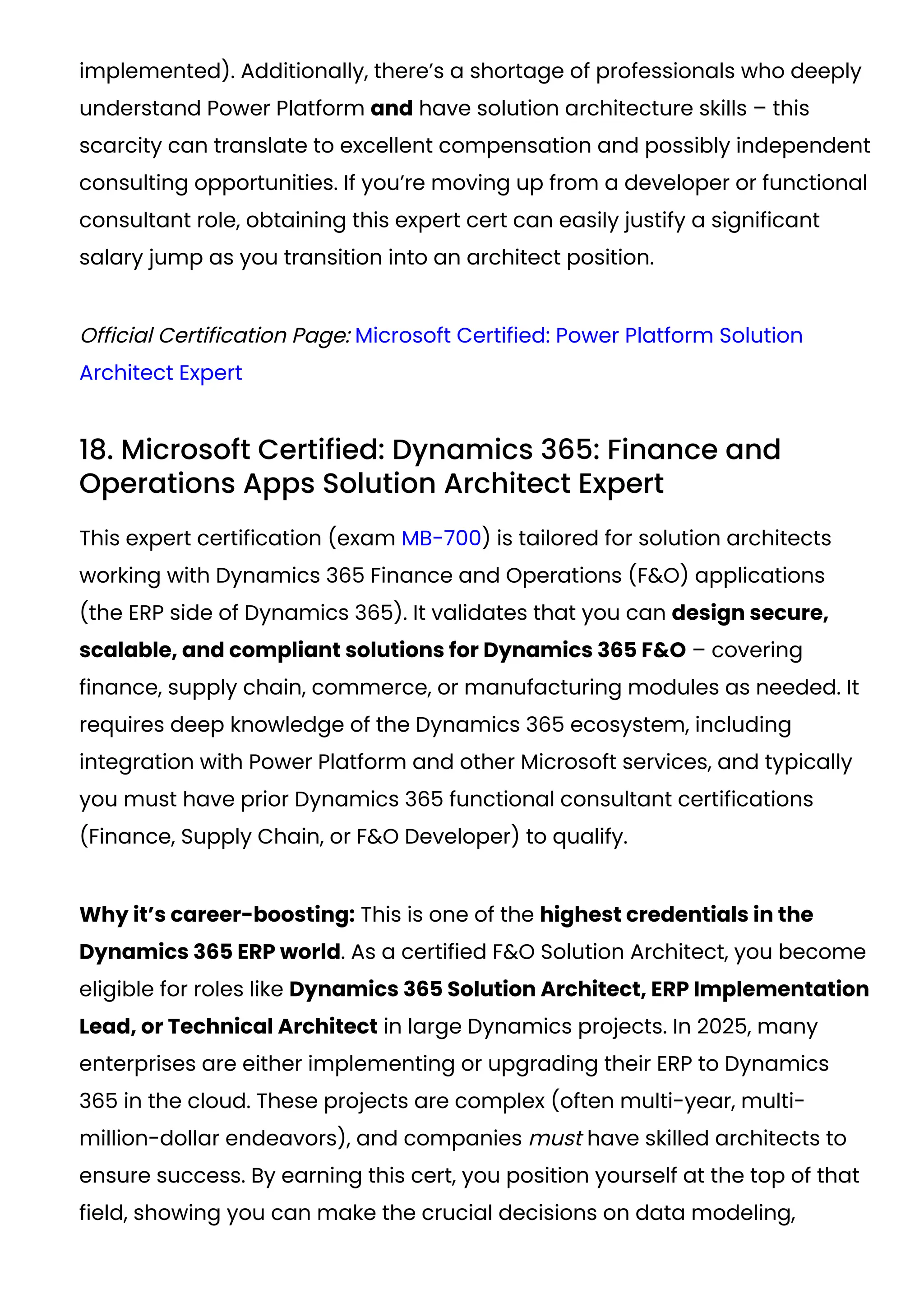 implemented). Additionally, there’s a shortage of professionals who deeply
understand Power Platform and have solution architecture skills – this
scarcity can translate to excellent compensation and possibly independent
consulting opportunities. If you’re moving up from a developer or functional
consultant role, obtaining this expert cert can easily justify a significant
salary jump as you transition into an architect position​
.
Official Certification Page: Microsoft Certified: Power Platform Solution
Architect Expert
18. Microsoft Certified: Dynamics 365: Finance and
Operations Apps Solution Architect Expert
This expert certification (exam MB-700) is tailored for solution architects
working with Dynamics 365 Finance and Operations (F&O) applications
(the ERP side of Dynamics 365). It validates that you can design secure,
scalable, and compliant solutions for Dynamics 365 F&O – covering
finance, supply chain, commerce, or manufacturing modules as needed. It
requires deep knowledge of the Dynamics 365 ecosystem, including
integration with Power Platform and other Microsoft services, and typically
you must have prior Dynamics 365 functional consultant certifications
(Finance, Supply Chain, or F&O Developer) to qualify​
.
Why it’s career-boosting: This is one of the highest credentials in the
Dynamics 365 ERP world. As a certified F&O Solution Architect, you become
eligible for roles like Dynamics 365 Solution Architect, ERP Implementation
Lead, or Technical Architect in large Dynamics projects. In 2025, many
enterprises are either implementing or upgrading their ERP to Dynamics
365 in the cloud. These projects are complex (often multi-year, multi-
million-dollar endeavors), and companies must have skilled architects to
ensure success. By earning this cert, you position yourself at the top of that
field, showing you can make the crucial decisions on data modeling,
 