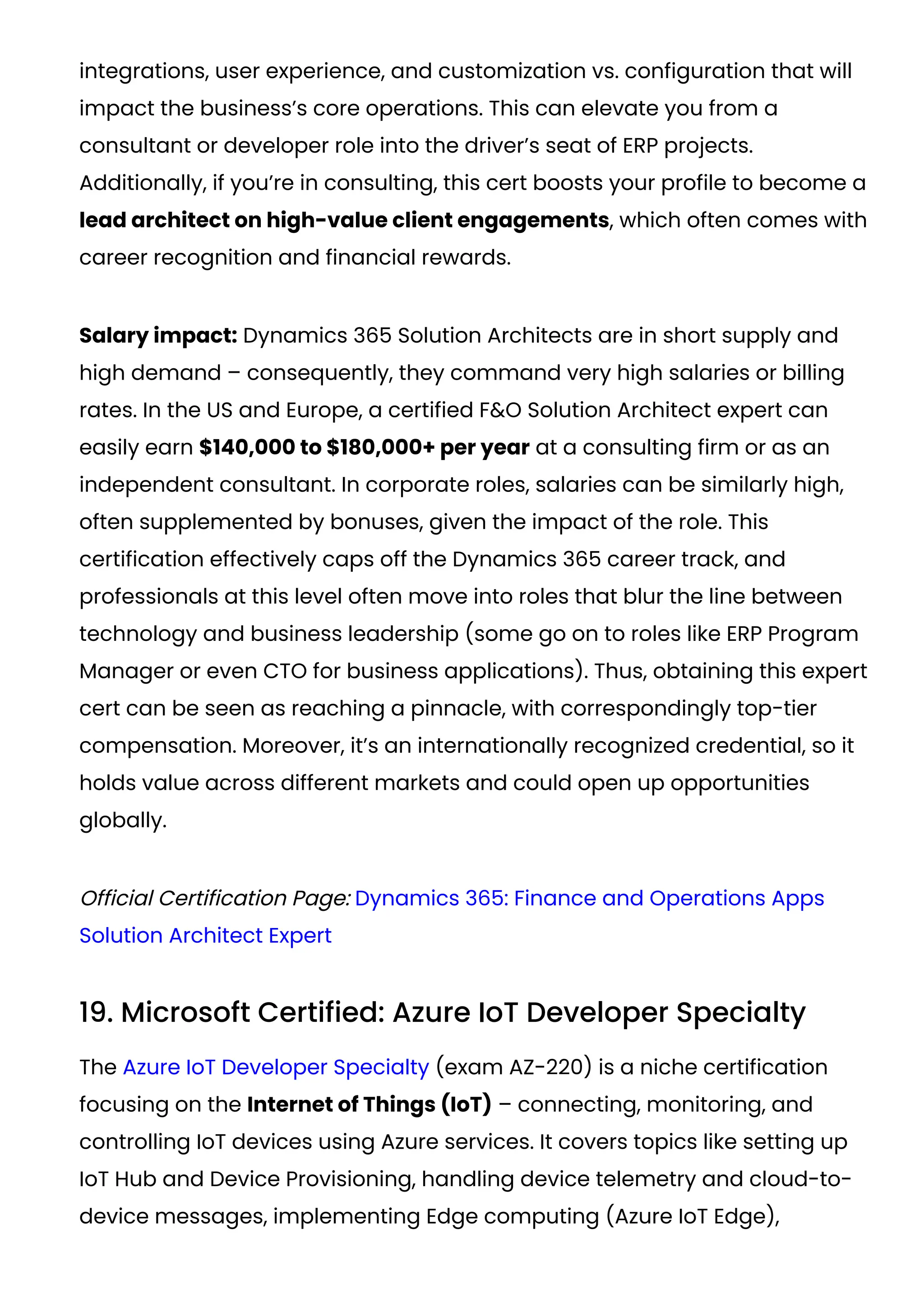 integrations, user experience, and customization vs. configuration that will
impact the business’s core operations. This can elevate you from a
consultant or developer role into the driver’s seat of ERP projects.
Additionally, if you’re in consulting, this cert boosts your profile to become a
lead architect on high-value client engagements, which often comes with
career recognition and financial rewards.
Salary impact: Dynamics 365 Solution Architects are in short supply and
high demand – consequently, they command very high salaries or billing
rates. In the US and Europe, a certified F&O Solution Architect expert can
easily earn $140,000 to $180,000+ per year at a consulting firm or as an
independent consultant. In corporate roles, salaries can be similarly high,
often supplemented by bonuses, given the impact of the role. This
certification effectively caps off the Dynamics 365 career track, and
professionals at this level often move into roles that blur the line between
technology and business leadership (some go on to roles like ERP Program
Manager or even CTO for business applications). Thus, obtaining this expert
cert can be seen as reaching a pinnacle, with correspondingly top-tier
compensation. Moreover, it’s an internationally recognized credential, so it
holds value across different markets and could open up opportunities
globally.
Official Certification Page: Dynamics 365: Finance and Operations Apps
Solution Architect Expert
19. Microsoft Certified: Azure IoT Developer Specialty
The Azure IoT Developer Specialty (exam AZ-220) is a niche certification
focusing on the Internet of Things (IoT) – connecting, monitoring, and
controlling IoT devices using Azure services. It covers topics like setting up
IoT Hub and Device Provisioning, handling device telemetry and cloud-to-
device messages, implementing Edge computing (Azure IoT Edge),
 