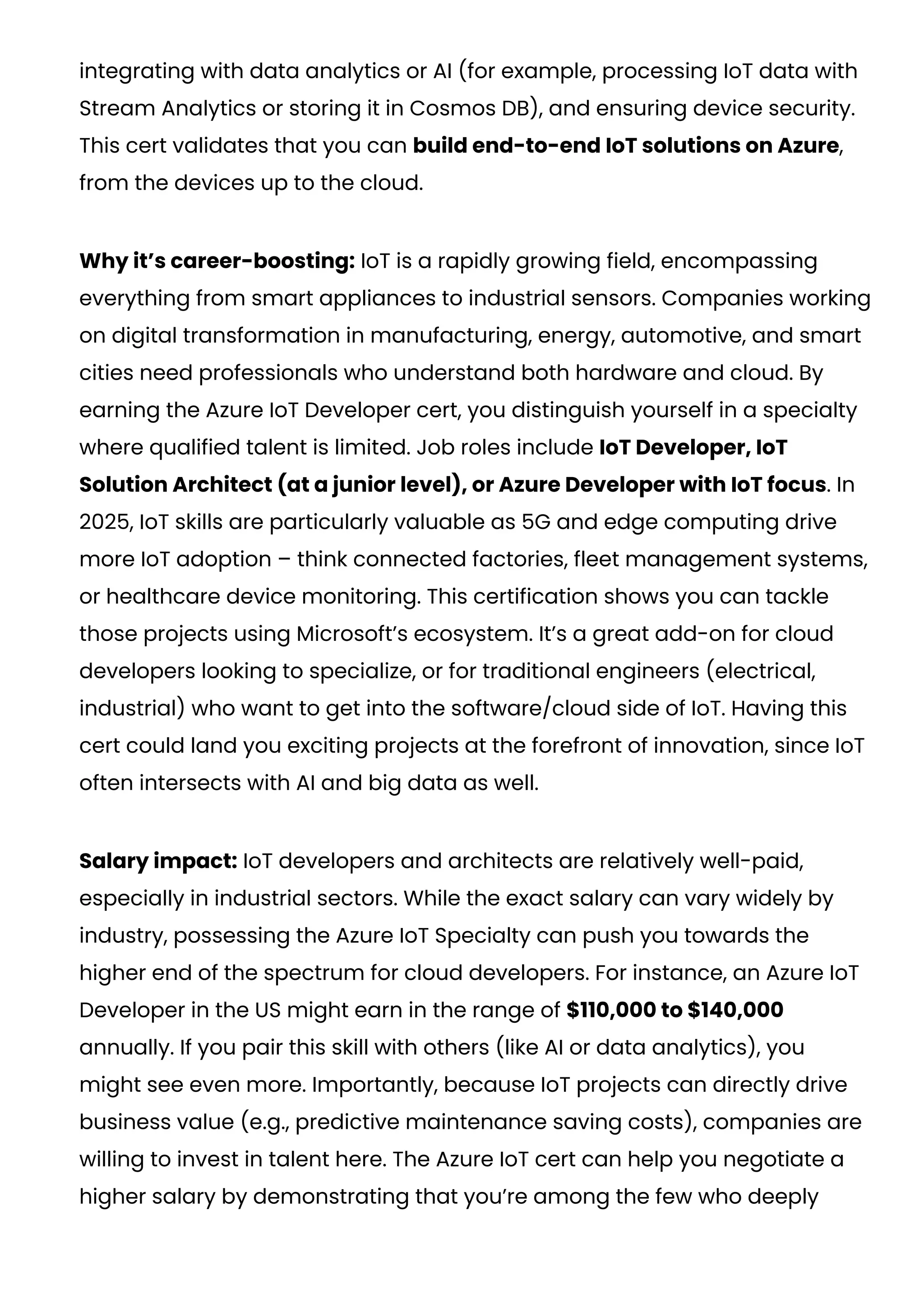 integrating with data analytics or AI (for example, processing IoT data with
Stream Analytics or storing it in Cosmos DB), and ensuring device security.
This cert validates that you can build end-to-end IoT solutions on Azure,
from the devices up to the cloud.
Why it’s career-boosting: IoT is a rapidly growing field, encompassing
everything from smart appliances to industrial sensors. Companies working
on digital transformation in manufacturing, energy, automotive, and smart
cities need professionals who understand both hardware and cloud. By
earning the Azure IoT Developer cert, you distinguish yourself in a specialty
where qualified talent is limited. Job roles include IoT Developer, IoT
Solution Architect (at a junior level), or Azure Developer with IoT focus. In
2025, IoT skills are particularly valuable as 5G and edge computing drive
more IoT adoption – think connected factories, fleet management systems,
or healthcare device monitoring. This certification shows you can tackle
those projects using Microsoft’s ecosystem. It’s a great add-on for cloud
developers looking to specialize, or for traditional engineers (electrical,
industrial) who want to get into the software/cloud side of IoT. Having this
cert could land you exciting projects at the forefront of innovation, since IoT
often intersects with AI and big data as well.
Salary impact: IoT developers and architects are relatively well-paid,
especially in industrial sectors. While the exact salary can vary widely by
industry, possessing the Azure IoT Specialty can push you towards the
higher end of the spectrum for cloud developers. For instance, an Azure IoT
Developer in the US might earn in the range of $110,000 to $140,000
annually. If you pair this skill with others (like AI or data analytics), you
might see even more. Importantly, because IoT projects can directly drive
business value (e.g., predictive maintenance saving costs), companies are
willing to invest in talent here. The Azure IoT cert can help you negotiate a
higher salary by demonstrating that you’re among the few who deeply
 