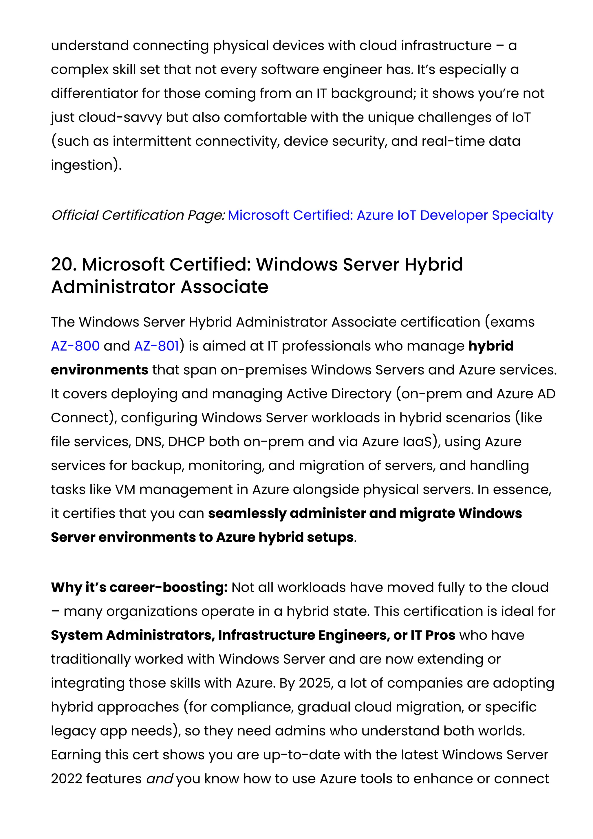 understand connecting physical devices with cloud infrastructure – a
complex skill set that not every software engineer has. It’s especially a
differentiator for those coming from an IT background; it shows you’re not
just cloud-savvy but also comfortable with the unique challenges of IoT
(such as intermittent connectivity, device security, and real-time data
ingestion).
Official Certification Page: Microsoft Certified: Azure IoT Developer Specialty
20. Microsoft Certified: Windows Server Hybrid
Administrator Associate
The Windows Server Hybrid Administrator Associate certification (exams
AZ-800 and AZ-801) is aimed at IT professionals who manage hybrid
environments that span on-premises Windows Servers and Azure services.
It covers deploying and managing Active Directory (on-prem and Azure AD
Connect), configuring Windows Server workloads in hybrid scenarios (like
file services, DNS, DHCP both on-prem and via Azure IaaS), using Azure
services for backup, monitoring, and migration of servers, and handling
tasks like VM management in Azure alongside physical servers. In essence,
it certifies that you can seamlessly administer and migrate Windows
Server environments to Azure hybrid setups.
Why it’s career-boosting: Not all workloads have moved fully to the cloud
– many organizations operate in a hybrid state. This certification is ideal for
System Administrators, Infrastructure Engineers, or IT Pros who have
traditionally worked with Windows Server and are now extending or
integrating those skills with Azure. By 2025, a lot of companies are adopting
hybrid approaches (for compliance, gradual cloud migration, or specific
legacy app needs), so they need admins who understand both worlds.
Earning this cert shows you are up-to-date with the latest Windows Server
2022 features and you know how to use Azure tools to enhance or connect
 