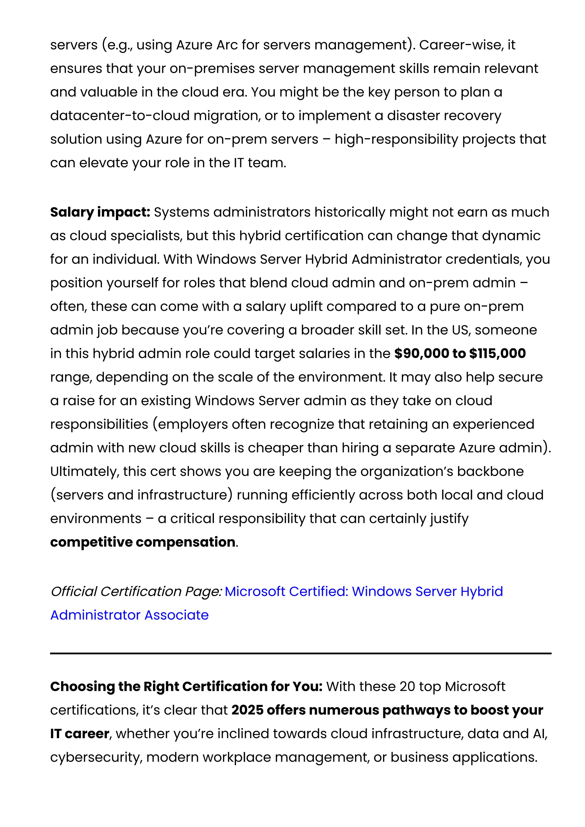 servers (e.g., using Azure Arc for servers management). Career-wise, it
ensures that your on-premises server management skills remain relevant
and valuable in the cloud era. You might be the key person to plan a
datacenter-to-cloud migration, or to implement a disaster recovery
solution using Azure for on-prem servers – high-responsibility projects that
can elevate your role in the IT team.
Salary impact: Systems administrators historically might not earn as much
as cloud specialists, but this hybrid certification can change that dynamic
for an individual. With Windows Server Hybrid Administrator credentials, you
position yourself for roles that blend cloud admin and on-prem admin –
often, these can come with a salary uplift compared to a pure on-prem
admin job because you’re covering a broader skill set. In the US, someone
in this hybrid admin role could target salaries in the $90,000 to $115,000
range, depending on the scale of the environment. It may also help secure
a raise for an existing Windows Server admin as they take on cloud
responsibilities (employers often recognize that retaining an experienced
admin with new cloud skills is cheaper than hiring a separate Azure admin).
Ultimately, this cert shows you are keeping the organization’s backbone
(servers and infrastructure) running efficiently across both local and cloud
environments – a critical responsibility that can certainly justify
competitive compensation.
Official Certification Page: Microsoft Certified: Windows Server Hybrid
Administrator Associate
Choosing the Right Certification for You: With these 20 top Microsoft
certifications, it’s clear that 2025 offers numerous pathways to boost your
IT career, whether you’re inclined towards cloud infrastructure, data and AI,
cybersecurity, modern workplace management, or business applications.
 